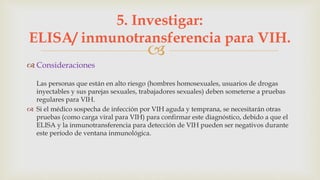 
 Consideraciones
Las personas que están en alto riesgo (hombres homosexuales, usuarios de drogas
inyectables y sus parejas sexuales, trabajadores sexuales) deben someterse a pruebas
regulares para VIH.
 Si el médico sospecha de infección por VIH aguda y temprana, se necesitarán otras
pruebas (como carga viral para VIH) para confirmar este diagnóstico, debido a que el
ELISA y la inmunotransferencia para detección de VIH pueden ser negativos durante
este período de ventana inmunológica.
5. Investigar:
ELISA/ inmunotransferencia para VIH.
 
