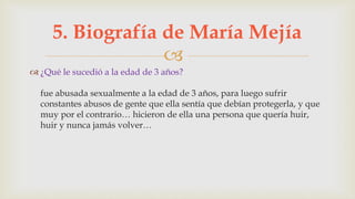 
 ¿Qué le sucedió a la edad de 3 años?
fue abusada sexualmente a la edad de 3 años, para luego sufrir
constantes abusos de gente que ella sentía que debían protegerla, y que
muy por el contrario… hicieron de ella una persona que quería huir,
huir y nunca jamás volver…
5. Biografía de María Mejía
 