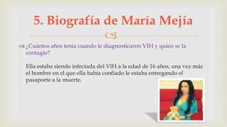 
 ¿Cuántos años tenia cuando le diagnosticaron VIH y quien se la
contagio?
Ella estaba siendo infectada del VIH a la edad de 16 años, una vez más
el hombre en el que ella había confiado le estaba entregando el
pasaporte a la muerte.
5. Biografía de María Mejía
 