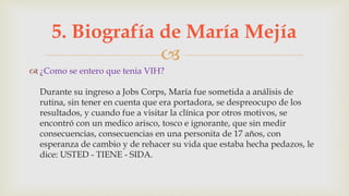 
 ¿Como se entero que tenia VIH?
Durante su ingreso a Jobs Corps, María fue sometida a análisis de
rutina, sin tener en cuenta que era portadora, se despreocupo de los
resultados, y cuando fue a visitar la clínica por otros motivos, se
encontró con un medico arisco, tosco e ignorante, que sin medir
consecuencias, consecuencias en una personita de 17 años, con
esperanza de cambio y de rehacer su vida que estaba hecha pedazos, le
dice: USTED - TIENE - SIDA.
5. Biografía de María Mejía
 