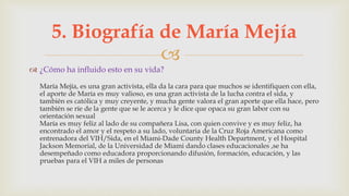 
 ¿Cómo ha influido esto en su vida?
María Mejía, es una gran activista, ella da la cara para que muchos se identifiquen con ella,
el aporte de María es muy valioso, es una gran activista de la lucha contra el sida, y
también es católica y muy creyente, y mucha gente valora el gran aporte que ella hace, pero
también se ríe de la gente que se le acerca y le dice que opaca su gran labor con su
orientación sexual
María es muy feliz al lado de su compañera Lisa, con quien convive y es muy feliz, ha
encontrado el amor y el respeto a su lado, voluntaria de la Cruz Roja Americana como
entrenadora del VIH/Sida, en el Miami-Dade County Health Department, y el Hospital
Jackson Memorial, de la Universidad de Miami dando clases educacionales ,se ha
desempeñado como educadora proporcionando difusión, formación, educación, y las
pruebas para el VIH a miles de personas
5. Biografía de María Mejía
 