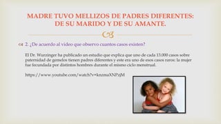
 2. ¿De acuerdo al video que observo cuantos casos existen?
El Dr. Wurzinger ha publicado un estudio que explica que uno de cada 13.000 casos sobre
paternidad de gemelos tienen padres diferentes y este era uno de esos casos raros: la mujer
fue fecundada por distintos hombres durante el mismo ciclo menstrual.
https://www.youtube.com/watch?v=knzmaXNPzjM
MADRE TUVO MELLIZOS DE PADRES DIFERENTES:
DE SU MARIDO Y DE SU AMANTE.
 