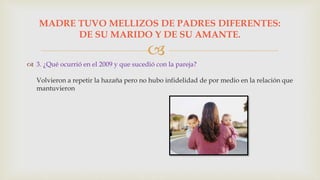 
 3. ¿Qué ocurrió en el 2009 y que sucedió con la pareja?
Volvieron a repetir la hazaña pero no hubo infidelidad de por medio en la relación que
mantuvieron
MADRE TUVO MELLIZOS DE PADRES DIFERENTES:
DE SU MARIDO Y DE SU AMANTE.
 
