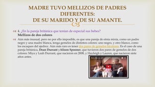 
 4. ¿En la pareja británica que tenían de especial sus bebes?
Mellizos de dos colores
 Aún más inusual, pero no por ello imposible, es que una pareja de etnia mixta, como un padre
negro y una madre blanca, tenga gemelos de distintos colores: uno negro, y otro blanco, como
los escaques del ajedrez. Aún más raro es tener dos pares de gemelos bicolores. Es el caso de una
pareja británica, Dean Durrant yAlison Spooner, que tuvieron dos pares de gemelos de dos
colores: Miya y Leah Durrant, que nacieron en 2008, y Hayleigh y Lauren, que nacieron siete
años antes.
MADRE TUVO MELLIZOS DE PADRES
DIFERENTES:
DE SU MARIDO Y DE SU AMANTE.
 