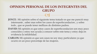 
JOYCE : Mi opinión sobre el siguiente tema tratado es que me pareció muy
interesante , saber mas sobre los casos de superfecundacion , y sobre
todo , que se puede tener mellizos de distintos padres.
DAVID: Mi opinión es que estoy casos de superfecundacion son muy poco
conocidos y estoy nos ayuda a conocer sobre este tema y estoy deja en
evidencia la infidelidad.
CARLOS: Mi opinión es que son casos no soy muy particulares ya que
ocurre en un poco porcentaje de las mujeres.
OPINION PERSONAL DE LOS INTEGRNTES DEL
GRUPO
 