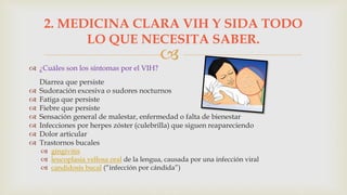 
 ¿Cuáles son los síntomas por el VIH?
Diarrea que persiste
 Sudoración excesiva o sudores nocturnos
 Fatiga que persiste
 Fiebre que persiste
 Sensación general de malestar, enfermedad o falta de bienestar
 Infecciones por herpes zóster (culebrilla) que siguen reapareciendo
 Dolor articular
 Trastornos bucales
 gingivitis
 leucoplasia vellosa oral de la lengua, causada por una infección viral
 candidosis bucal (“infección por cándida”)
2. MEDICINA CLARA VIH Y SIDA TODO
LO QUE NECESITA SABER.
 