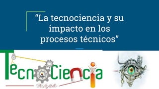 “La tecnociencia y su
impacto en los
procesos técnicos”
 