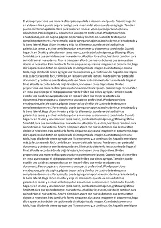 El vídeoproporcionaunamaneraeficazpara ayudarle a demostrarel punto.Cuandohagaclic
enVídeoenlínea,puede pegarel códigopara insertardel vídeoque deseaagregar.También
puede escribirunapalabraclave parabuscar en líneael vídeoque mejorse adapte a su
documento.Paraotorgara su documentounaspectoprofesional,Wordproporciona
encabezados,piesde página,páginasde portadaydiseñosde cuadrode textoque se
complementanentresí.Porejemplo,puede agregarunaportadacoincidente,el encabezadoy
la barra lateral.Haga clicenInsertary elijaloselementosque deseede lasdistintas
galerías.Lostemasy estilostambiénayudanamantenersudocumentocoordinado.Cuando
haga clicen Diseñoyseleccioneuntemanuevo,cambiaránlasimágenes,gráficosygráficos
SmartArtpara que coincidanconel nuevotema.Al aplicarlosestilos,lostítuloscambianpara
coincidirconel nuevotema.Ahorre tiempoenWordcon nuevosbotonesque se muestran
donde se necesiten.Paracambiarla formaenque se ajustauna imagenenel documento,haga
clicy aparecerá unbotónde opcionesde diseñojuntoalaimagen.Cuandotrabaje enuna
tabla,haga clicdonde desee agregarunafilao columnay,a continuación,hagaclicenel signo
más.La lecturaesmás fácil,también,enlanuevavistade lectura.Puede contraerpartesdel
documentoycentrarse enel textoque desee.Si necesitadetenerlalecturaantesde llegaral
final,Wordle recordará dónde dejólalectura,inclusoenotrosdispositivos.El vídeo
proporcionaunamaneraeficazpara ayudarle a demostrarel punto.Cuandohagaclic enVídeo
enlínea,puede pegarel códigopara insertardel vídeoque deseaagregar.Tambiénpuede
escribirunapalabraclave para buscar en líneael vídeoque mejorse adapte a su
documento.Paraotorgara su documentounaspectoprofesional,Wordproporciona
encabezados,piesde página,páginasde portadaydiseñosde cuadrode textoque se
complementanentresí.Porejemplo,puede agregarunaportadacoincidente,el encabezadoy
la barra lateral.Haga clicenInsertary elijaloselementosque deseede lasdistintas
galerías.Lostemasy estilostambiénayudanamantenersudocumentocoordinado.Cuando
haga clicen Diseñoyseleccioneuntemanuevo,cambiaránlasimágenes,gráficosygráficos
SmartArtpara que coincidanconel nuevotema.Al aplicarlosestilos,lostítuloscambianpara
coincidirconel nuevotema.Ahorre tiempoenWordcon nuevosbotonesque se muestran
donde se necesiten.Paracambiarla formaenque se ajustauna imagenenel documento,haga
clicy aparecerá unbotónde opcionesde diseñojuntoalaimagen.Cuandotrabaje enuna
tabla,haga clicdonde desee agregarunafilao columnay,a continuación,hagaclicenel signo
más.La lecturaesmás fácil,también,enlanuevavistade lectura.Puede contraerpartesdel
documentoycentrarse enel textoque desee.Si necesitadetenerlalecturaantesde llegaral
final,Wordle recordará dónde dejólalectura,inclusoenotrosdispositivos.El vídeo
proporcionaunamaneraeficazpara ayudarle a demostrarel punto.Cuandohagaclic enVídeo
enlínea,puede pegarel códigopara insertardel vídeo que deseaagregar.Tambiénpuede
escribirunapalabraclave para buscar en líneael vídeoque mejorse adapte a su
documento.Paraotorgara su documentounaspectoprofesional,Wordproporciona
encabezados,piesde página,páginasde portadaydiseñosde cuadrode textoque se
complementanentresí.Porejemplo,puede agregarunaportadacoincidente,el encabezadoy
la barra lateral.Haga clicenInsertary elijaloselementosque deseede lasdistintas
galerías.Lostemasy estilostambiénayudanamantenersudocumentocoordinado.Cuando
haga clicen Diseñoyseleccioneuntemanuevo,cambiaránlasimágenes,gráficosygráficos
SmartArtpara que coincidanconel nuevotema.Al aplicarlosestilos,lostítuloscambianpara
coincidirconel nuevotema.Ahorre tiempoenWordcon nuevosbotonesque se muestran
donde se necesiten.Paracambiarla formaenque se ajustauna imagenenel documento,haga
clicy aparecerá unbotónde opcionesde diseñojuntoalaimagen.Cuandotrabaje enuna
tabla,haga clicdonde desee agregarunafilao columnay,a continuación,hagaclicenel signo
 