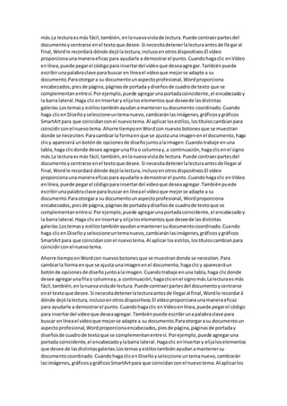 más.La lecturaesmás fácil,también,enlanuevavistade lectura.Puede contraerpartesdel
documentoycentrarse enel textoque desee.Si necesitadetenerlalecturaantesde llegaral
final,Wordle recordará dónde dejólalectura,inclusoenotrosdispositivos.El vídeo
proporcionaunamaneraeficazpara ayudarle a demostrarel punto.Cuandohagaclic enVídeo
enlínea,puede pegarel códigopara insertardel vídeoque deseaagregar.Tambiénpuede
escribirunapalabraclave para buscar en líneael vídeoque mejorse adapte a su
documento.Paraotorgara su documentounaspectoprofesional,Wordproporciona
encabezados,piesde página,páginasde portadaydiseñosde cuadrode texto que se
complementanentresí.Porejemplo,puede agregarunaportadacoincidente,el encabezadoy
la barra lateral.Haga clicenInsertary elijaloselementosque deseede lasdistintas
galerías.Lostemasy estilostambiénayudanamantenersudocumento coordinado.Cuando
haga clicen Diseñoyseleccioneuntemanuevo,cambiaránlasimágenes,gráficosygráficos
SmartArtpara que coincidanconel nuevotema.Al aplicarlosestilos,lostítuloscambianpara
coincidirconel nuevotema.Ahorre tiempoenWordcon nuevosbotonesque se muestran
donde se necesiten.Paracambiarla formaenque se ajustauna imagenenel documento,haga
clicy aparecerá unbotónde opcionesde diseñojuntoalaimagen.Cuandotrabaje enuna
tabla,haga clicdonde desee agregarunafilao columnay,a continuación,hagaclicenel signo
más.La lecturaesmás fácil,también,enlanuevavistade lectura.Puede contraerpartesdel
documentoycentrarse enel textoque desee.Si necesitadetenerlalecturaantesde llegaral
final,Wordle recordará dónde dejólalectura,inclusoenotrosdispositivos.El vídeo
proporcionaunamaneraeficazpara ayudarle a demostrarel punto.Cuandohagaclic enVídeo
enlínea,puede pegarel códigopara insertardel vídeoque deseaagregar.Tambiénpuede
escribirunapalabraclave para buscar en líneael vídeoque mejorse adapte a su
documento.Paraotorgara su documentounaspectoprofesional,Wordproporciona
encabezados,piesde página,páginasde portadaydiseñosde cuadrode textoque se
complementanentresí.Porejemplo,puede agregarunaportadacoincidente,el encabezadoy
la barra lateral.Haga clicenInsertary elijaloselementosque deseede lasdistintas
galerías.Lostemasy estilostambiénayudanamantenersudocumentocoordinado.Cuando
haga clicen Diseñoyseleccioneuntemanuevo,cambiaránlasimágenes,gráficosygráficos
SmartArtpara que coincidanconel nuevotema.Al aplicarlosestilos,lostítuloscambianpara
coincidirconel nuevotema.
Ahorre tiempoenWordcon nuevosbotonesque se muestrandonde se necesiten.Para
cambiarla forma enque se ajusta unaimagenenel documento,hagaclicy apareceráun
botónde opcionesde diseñojuntoalaimagen.Cuandotrabaje enuna tabla,haga clicdonde
desee agregarunafilao columnay,a continuación,hagaclicenel signomás.Lalecturaesmás
fácil,también,enlanuevavistade lectura.Puede contraerpartesdel documentoycentrarse
enel textoque desee.Si necesitadetenerlalecturaantesde llegaral final,Wordle recordará
dónde dejólalectura,inclusoenotrosdispositivos.El vídeoproporcionaunamaneraeficaz
para ayudarle a demostrarel punto.Cuandohagaclic enVídeoenlínea,puede pegarel código
para insertardel vídeoque deseaagregar.Tambiénpuede escribirunapalabraclave para
buscar enlíneael vídeoque mejorse adapte a su documento.Paraotorgarasu documentoun
aspectoprofesional,Wordproporcionaencabezados,piesde página,páginasde portaday
diseñosde cuadrode textoque se complementanentresí. Porejemplo,puede agregaruna
portada coincidente,el encabezadoylabarra lateral.Hagaclic enInsertary elijaloselementos
que desee de lasdistintasgalerías.Lostemasyestilostambiénayudanamantenersu
documentocoordinado.CuandohagaclicenDiseñoyseleccione untemanuevo,cambiarán
lasimágenes,gráficosygráficosSmartArtpara que coincidanconel nuevotema.Al aplicarlos
 