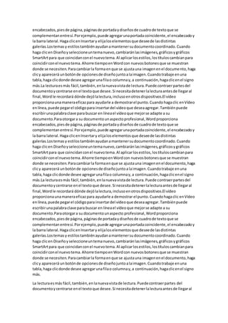 encabezados,piesde página,páginasde portadaydiseñosde cuadrode textoque se
complementanentresí.Porejemplo,puede agregarunaportadacoincidente,el encabezadoy
la barra lateral.Haga clicenInsertary elijaloselementosque deseede lasdistintas
galerías.Lostemasy estilostambiénayudanamantenersudocumentocoordinado.Cuando
haga clicen Diseñoyseleccioneuntemanuevo,cambiaránlasimágenes,gráficosygráficos
SmartArtpara que coincidanconel nuevotema.Al aplicarlosestilos,lostítuloscambianpara
coincidirconel nuevotema.Ahorre tiempoenWordcon nuevosbotonesque se muestran
donde se necesiten.Paracambiarla formaenque se ajustauna imagenenel documento,haga
clicy aparecerá unbotónde opcionesde diseñojuntoalaimagen.Cuandotrabaje enuna
tabla,haga clicdonde desee agregarunafilao columnay,a continuación,hagaclicenel signo
más.La lecturaesmás fácil,también,enlanuevavistade lectura.Puede contraerpartesdel
documentoycentrarse enel textoque desee.Si necesitadetenerlalecturaantesde llegaral
final,Wordle recordará dónde dejólalectura,inclusoenotrosdispositivos.El vídeo
proporcionaunamaneraeficazpara ayudarle a demostrarel punto.Cuandohagaclic enVídeo
enlínea,puede pegarel códigopara insertardel vídeoque deseaagregar.Tambiénpuede
escribirunapalabraclave para buscar en líneael vídeoque mejorse adapte a su
documento.Paraotorgara su documentounaspectoprofesional,Wordproporciona
encabezados,piesde página,páginasde portadaydiseñosde cuadrode textoque se
complementanentresí.Porejemplo,puede agregarunaportadacoincidente,el encabezadoy
la barra lateral.Haga clicenInsertary elijaloselementosque deseede lasdistintas
galerías.Lostemasy estilostambiénayudanamantenersudocumentocoordinado.Cuando
haga clicen Diseñoyseleccioneuntemanuevo,cambiaránlasimágenes,gráficosygráficos
SmartArtpara que coincidanconel nuevotema.Al aplicarlosestilos,lostítuloscambianpara
coincidirconel nuevotema.Ahorre tiempoenWordcon nuevosbotonesque se muestran
donde se necesiten.Paracambiarla formaenque se ajustauna imagenenel documento,haga
clicy aparecerá unbotónde opcionesde diseñojuntoalaimagen.Cuandotrabaje enuna
tabla,haga clicdonde desee agregarunafilao columnay,a continuación,hagaclicenel signo
más.La lecturaesmás fácil,también,enlanuevavistade lectura.Puede contraerpartesdel
documentoycentrarse enel textoque desee.Si necesitadetenerlalecturaantesde llegaral
final,Wordle recordará dónde dejólalectura,inclusoenotrosdispositivos.El vídeo
proporcionaunamaneraeficazpara ayudarle a demostrar el punto.Cuandohagaclic enVídeo
enlínea,puede pegarel códigopara insertardel vídeoque deseaagregar.Tambiénpuede
escribirunapalabraclave para buscar en líneael vídeoque mejorse adapte a su
documento.Paraotorgara su documentounaspecto profesional,Wordproporciona
encabezados,piesde página,páginasde portadaydiseñosde cuadrode textoque se
complementanentresí.Porejemplo,puede agregarunaportadacoincidente,el encabezadoy
la barra lateral.Haga clicenInsertary elijaloselementosque deseede lasdistintas
galerías.Lostemasy estilostambiénayudanamantenersudocumentocoordinado.Cuando
haga clicen Diseñoyseleccioneuntemanuevo,cambiaránlasimágenes,gráficosygráficos
SmartArtpara que coincidanconel nuevotema.Al aplicarlosestilos,lostítuloscambianpara
coincidirconel nuevotema.Ahorre tiempoenWordcon nuevosbotonesque se muestran
donde se necesiten.Paracambiarla formaenque se ajustauna imagenenel documento,haga
clicy aparecerá un botónde opcionesde diseñojuntoalaimagen.Cuandotrabaje enuna
tabla,haga clicdonde desee agregarunafilao columnay,a continuación,hagaclicenel signo
más.
La lecturaesmás fácil,también,enlanuevavistade lectura.Puedecontraerpartes del
documentoycentrarse enel textoque desee.Si necesitadetenerlalecturaantesde llegaral
 