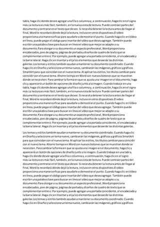 tabla,haga clicdonde desee agregarunafilao columnay,a continuación,hagaclicenel signo
más.La lecturaesmás fácil,también,enlanuevavistade lectura.Puede contraerpartesdel
documentoycentrarse enel textoque desee.Si necesitadetenerlalecturaantesde llegaral
final,Wordle recordará dónde dejólalectura,inclusoenotrosdispositivos.El vídeo
proporcionaunamaneraeficazpara ayudarle a demostrarel punto.Cuandohagaclic enVídeo
enlínea,puede pegarel códigopara insertardel vídeoque deseaagregar.Tambiénpuede
escribirunapalabraclave para buscar en líneael vídeoque mejorse adapte a su
documento.Paraotorgara su documentounaspectoprofesional,Wordproporciona
encabezados,piesde página, páginasde portadaydiseñosde cuadrode textoque se
complementanentresí.Porejemplo,puede agregarunaportadacoincidente,el encabezadoy
la barra lateral.Haga clicenInsertary elijaloselementosque deseede lasdistintas
galerías.Lostemasy estilostambiénayudanamantenersudocumentocoordinado.Cuando
haga clicen Diseñoyseleccioneuntemanuevo,cambiaránlasimágenes,gráficosygráficos
SmartArtpara que coincidanconel nuevotema.Al aplicarlosestilos,lostítuloscambianpara
coincidirconel nuevotema.Ahorre tiempoenWordcon nuevosbotonesque se muestran
donde se necesiten.Paracambiarla formaenque se ajustauna imagenenel documento,haga
clicy aparecerá unbotónde opcionesde diseñojuntoalaimagen.Cuandotrabaje enuna
tabla,haga clicdonde desee agregarunafilao columnay,a continuación,hagaclicenel signo
más.La lecturaesmás fácil,también,enlanuevavistade lectura.Puede contraerpartesdel
documentoycentrarse enel textoque desee.Si necesitadetenerlalecturaantesde llegaral
final,Wordle recordará dónde dejólalectura,inclusoenotrosdispositivos.El vídeo
proporcionaunamaneraeficazpara ayudarle a demostrarel punto.Cuandohagaclic enVídeo
enlínea,puede pegarel códigopara insertardel vídeoque deseaagregar.Tambiénpuede
escribirunapalabraclave para buscar en líneael vídeoque mejorse adapte a su
documento.Paraotorgara su documentounaspectoprofesional,Wordproporciona
encabezados,piesde página,páginasde portadaydiseñosde cuadrode textoque se
complementanentresí.Porejemplo,puede agregarunaportadacoincidente,el encabezadoy
la barra lateral.Haga clicenInsertary elijaloselementosque deseede lasdistintasgalerías.
Los temasy estilostambiénayudanamantenersudocumentocoordinado.Cuandohagaclic
enDiseñoyseleccione untemanuevo,cambiaránlasimágenes,gráficosygráficosSmartArt
para que coincidancon el nuevotema.Al aplicarlosestilos,lostítuloscambianparacoincidir
con el nuevotema.Ahorre tiempoenWordconnuevosbotonesque se muestrandonde se
necesiten.Paracambiarlaformaen que se ajustauna imagenenel documento,hagaclicy
apareceráun botónde opcionesde diseñojuntoalaimagen.Cuandotrabaje enunatabla,
haga clicdonde desee agregarunafilao columnay,a continuación,hagaclicen el signo
más.La lecturaesmás fácil,también,enlanuevavistade lectura.Puede contraerpartesdel
documentoycentrarse enel textoque desee.Si necesitadetenerlalecturaantesde llegaral
final,Wordle recordará dónde dejólalectura,inclusoenotrosdispositivos.El vídeo
proporcionaunamaneraeficazpara ayudarle a demostrarel punto.Cuandohagaclic enVídeo
enlínea,puede pegarel códigopara insertardel vídeoque deseaagregar.Tambiénpuede
escribirunapalabraclave para buscar en líneael vídeoque mejorse adapte a su
documento.Paraotorgara su documentounaspectoprofesional,Wordproporciona
encabezados,piesde página,páginasde portadaydiseños de cuadrode textoque se
complementanentresí.Porejemplo,puede agregarunaportadacoincidente,el encabezadoy
la barra lateral.Haga clicenInsertary elijaloselementosque deseede lasdistintas
galerías.Lostemasy estilostambiénayudanamantenersudocumentocoordinado.Cuando
haga clicen Diseñoyseleccioneuntemanuevo,cambiaránlasimágenes,gráficosygráficos
 