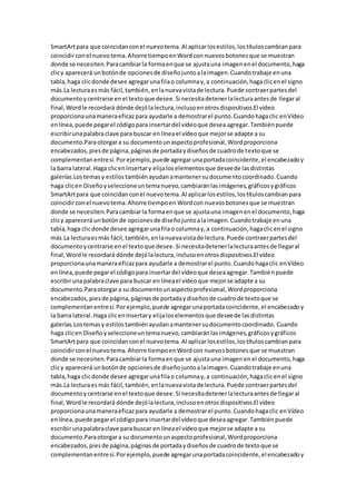 SmartArtpara que coincidanconel nuevotema.Al aplicarlosestilos,lostítuloscambianpara
coincidirconel nuevotema.Ahorre tiempoenWordcon nuevosbotonesque se muestran
donde se necesiten.Paracambiarla formaenque se ajustauna imagenenel documento,haga
clicy aparecerá unbotónde opcionesde diseñojuntoalaimagen.Cuandotrabaje enuna
tabla,haga clicdonde desee agregarunafilao columnay,a continuación,hagaclicenel signo
más.La lecturaesmás fácil,también,enlanuevavistade lectura.Puede contraerpartesdel
documentoycentrarse enel textoque desee.Si necesitadetenerlalecturaantesde llegaral
final,Wordle recordará dónde dejólalectura,inclusoenotrosdispositivos.El vídeo
proporcionaunamaneraeficazpara ayudarle a demostrarel punto.Cuandohagaclic enVídeo
enlínea,puede pegarel códigopara insertardel vídeoque desea agregar.Tambiénpuede
escribirunapalabraclave para buscar en líneael vídeoque mejorse adapte a su
documento.Paraotorgara su documentounaspectoprofesional,Wordproporciona
encabezados,piesde página,páginasde portadaydiseñosde cuadrode textoque se
complementanentresí.Porejemplo,puede agregarunaportadacoincidente,el encabezadoy
la barra lateral.Haga clicenInsertary elijaloselementosque deseede lasdistintas
galerías.Lostemasy estilostambiénayudanamantenersudocumentocoordinado.Cuando
haga clicen Diseñoyseleccioneuntemanuevo,cambiaránlasimágenes,gráficosygráficos
SmartArtpara que coincidanconel nuevotema.Al aplicarlosestilos,lostítuloscambianpara
coincidirconel nuevotema.Ahorre tiempoen Wordcon nuevosbotonesque se muestran
donde se necesiten.Paracambiarla formaenque se ajustauna imagenenel documento,haga
clicy aparecerá unbotónde opcionesde diseñojuntoalaimagen.Cuandotrabaje enuna
tabla,haga clicdonde desee agregarunafilao columnay,a continuación,hagaclicenel signo
más.La lecturaesmás fácil,también,enlanuevavistade lectura.Puede contraerpartesdel
documentoycentrarse enel textoque desee.Si necesitadetenerlalecturaantesde llegaral
final,Wordle recordará dónde dejólalectura,inclusoenotrosdispositivos.El vídeo
proporcionaunamaneraeficazpara ayudarle a demostrarel punto.Cuandohagaclic enVídeo
enlínea,puede pegarel códigopara insertardel vídeoque deseaagregar.Tambiénpuede
escribirunapalabraclave para buscar en líneael vídeoque mejorse adapte a su
documento.Paraotorgara su documentounaspectoprofesional,Wordproporciona
encabezados,piesde página,páginasde portadaydiseñosde cuadrode textoque se
complementanentresí.Porejemplo,puede agregarunaportadacoincidente,el encabezadoy
la barra lateral.Haga clicenInsertary elijaloselementosque deseede lasdistintas
galerías.Lostemasy estilostambiénayudanamantenersudocumentocoordinado. Cuando
haga clicen Diseñoyseleccioneuntemanuevo,cambiaránlasimágenes,gráficosygráficos
SmartArtpara que coincidanconel nuevotema.Al aplicarlosestilos,lostítuloscambianpara
coincidirconel nuevotema.Ahorre tiempoenWordcon nuevosbotonesque se muestran
donde se necesiten.Paracambiarla formaenque se ajustauna imagenenel documento,haga
clicy aparecerá unbotónde opcionesde diseñojuntoalaimagen.Cuandotrabaje enuna
tabla,haga clicdonde desee agregarunafilao columnay,a continuación,hagaclicenel signo
más.La lecturaesmás fácil,también,enlanuevavistade lectura.Puede contraerpartesdel
documentoycentrarse enel textoque desee.Si necesitadetenerlalecturaantesde llegaral
final,Wordle recordará dónde dejólalectura,inclusoenotrosdispositivos.El vídeo
proporcionaunamaneraeficazpara ayudarle a demostrarel punto.Cuandohagaclic enVídeo
enlínea,puede pegarel códigopara insertardel vídeoque deseaagregar.Tambiénpuede
escribirunapalabraclave para buscar en líneael vídeoque mejorse adapte a su
documento.Paraotorgara su documentounaspectoprofesional,Wordproporciona
encabezados,piesde página,páginasde portadaydiseñosde cuadrode textoque se
complementanentresí.Porejemplo,puede agregarunaportadacoincidente,el encabezadoy
 