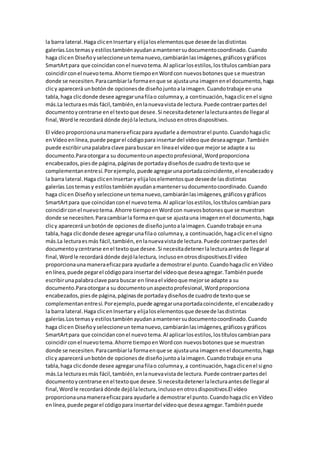 la barra lateral.Haga clicenInsertary elijaloselementosque deseede lasdistintas
galerías.Lostemasy estilostambiénayudanamantenersudocumentocoordinado.Cuando
haga clicen Diseñoyseleccioneuntemanuevo,cambiaránlasimágenes,gráficosygráficos
SmartArtpara que coincidanconel nuevotema.Al aplicarlosestilos,lostítuloscambianpara
coincidirconel nuevotema.Ahorre tiempoenWordcon nuevosbotonesque se muestran
donde se necesiten.Paracambiarla formaenque se ajustauna imagenenel documento,haga
clicy aparecerá unbotónde opcionesde diseñojuntoalaimagen.Cuandotrabaje enuna
tabla,haga clicdonde desee agregarunafilao columnay,a continuación,hagaclicenel signo
más.La lecturaesmás fácil,también,enlanuevavistade lectura.Puede contraerpartesdel
documentoycentrarse enel textoque desee.Si necesitadetenerlalecturaantesde llegaral
final,Wordle recordará dónde dejólalectura,inclusoenotrosdispositivos.
El vídeoproporcionaunamaneraeficazpara ayudarle a demostrarel punto.Cuandohagaclic
enVídeoenlínea,puede pegarel códigopara insertardel vídeoque deseaagregar.También
puede escribirunapalabra clave parabuscar en líneael vídeoque mejorse adapte a su
documento.Paraotorgara su documentounaspectoprofesional,Wordproporciona
encabezados,piesde página,páginasde portadaydiseñosde cuadrode textoque se
complementanentresí.Porejemplo,puede agregarunaportadacoincidente,el encabezadoy
la barra lateral.Haga clicenInsertary elijaloselementosque deseede lasdistintas
galerías.Lostemasy estilostambiénayudanamantenersudocumentocoordinado.Cuando
haga clicen Diseñoy seleccioneuntemanuevo,cambiaránlasimágenes,gráficosygráficos
SmartArtpara que coincidanconel nuevotema.Al aplicarlosestilos,lostítuloscambianpara
coincidirconel nuevotema.Ahorre tiempoenWordcon nuevosbotonesque se muestran
donde se necesiten.Paracambiarla formaenque se ajustauna imagenenel documento,haga
clicy aparecerá unbotónde opcionesde diseñojuntoalaimagen.Cuandotrabaje enuna
tabla,haga clicdonde desee agregarunafilao columnay,a continuación,hagaclicenel signo
más.La lecturaesmás fácil,también,enlanuevavistade lectura.Puede contraerpartesdel
documentoycentrarse enel textoque desee.Si necesitadetenerlalecturaantesde llegaral
final,Wordle recordará dónde dejólalectura, inclusoenotrosdispositivos.El vídeo
proporcionaunamaneraeficazpara ayudarle a demostrarel punto.Cuandohagaclic enVídeo
enlínea,puede pegarel códigopara insertardel vídeoque deseaagregar.Tambiénpuede
escribirunapalabraclave para buscar en líneael vídeoque mejorse adapte a su
documento.Paraotorgara su documentounaspectoprofesional,Wordproporciona
encabezados,piesde página,páginasde portadaydiseñosde cuadrode textoque se
complementanentresí.Porejemplo,puede agregarunaportadacoincidente,el encabezadoy
la barra lateral.Haga clicenInsertary elijaloselementosque deseede lasdistintas
galerías.Lostemasy estilostambiénayudanamantenersudocumentocoordinado.Cuando
haga clicen Diseñoyseleccioneun temanuevo,cambiaránlasimágenes,gráficosygráficos
SmartArtpara que coincidanconel nuevotema.Al aplicarlosestilos,lostítuloscambianpara
coincidirconel nuevotema.Ahorre tiempoenWordcon nuevosbotonesque se muestran
donde se necesiten.Paracambiarla formaenque se ajustauna imagenenel documento,haga
clicy aparecerá unbotónde opcionesde diseñojuntoalaimagen.Cuandotrabaje enuna
tabla,haga clicdonde desee agregarunafilao columnay,a continuación,hagaclicenel signo
más.La lecturaesmás fácil,también,enlanuevavistade lectura.Puede contraerpartesdel
documentoycentrarse enel textoque desee.Si necesitadetenerlalecturaantesde llegaral
final,Wordle recordará dónde dejólalectura,inclusoenotrosdispositivos.El vídeo
proporcionaunamaneraeficazpara ayudarle a demostrarel punto.Cuandohagaclic enVídeo
enlínea,puede pegarel códigopara insertardel vídeoque deseaagregar.Tambiénpuede
 