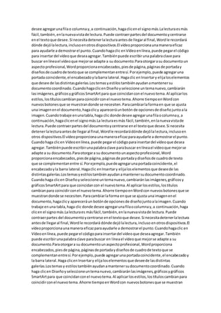 desee agregarunafilao columna y,a continuación,hagaclicenel signomás.Lalecturaesmás
fácil,también,enlanuevavistade lectura.Puede contraerpartesdel documentoycentrarse
enel textoque desee.Si necesitadetenerlalecturaantesde llegaral final,Wordle recordará
dónde dejólalectura,inclusoenotrosdispositivos.El vídeoproporcionaunamaneraeficaz
para ayudarle a demostrarel punto.Cuandohagaclic enVídeoenlínea,puede pegarel código
para insertardel vídeoque deseaagregar.Tambiénpuede escribiruna palabraclave para
buscar enlíneael vídeoque mejorse adapte a su documento.Paraotorgarasu documentoun
aspectoprofesional,Wordproporcionaencabezados,piesde página,páginasde portaday
diseñosde cuadrode textoque se complementanentresí.Porejemplo,puede agregaruna
portada coincidente,el encabezadoylabarra lateral.Hagaclic enInsertary elijaloselementos
que desee de lasdistintasgalerías.Lostemasyestilostambiénayudanamantenersu
documentocoordinado.Cuandohagaclicen Diseñoyseleccione untemanuevo,cambiarán
lasimágenes,gráficosygráficosSmartArtpara que coincidanconel nuevotema.Al aplicarlos
estilos,lostítuloscambianparacoincidirconel nuevotema.Ahorre tiempoenWordcon
nuevosbotonesque se muestrandonde se necesiten.Paracambiarlaformaen que se ajusta
una imagenenel documento,hagaclicy apareceráunbotón de opcionesde diseñojuntoala
imagen.Cuandotrabaje enunatabla,haga clic donde desee agregarunafilaocolumnay,a
continuación,hagaclicenel signomás.La lecturaesmás fácil,también,enlanuevavistade
lectura.Puede contraerpartesdel documentoycentrarse enel textoque desee.Si necesita
detenerlalecturaantesde llegaral final,Wordle recordarádónde dejólalectura,inclusoen
otros dispositivos.El vídeoproporcionaunamaneraeficazparaayudarle a demostrarel punto.
Cuandohaga clicen Vídeoenlínea,puede pegarel códigoparainsertardel vídeoque desea
agregar.Tambiénpuede escribirunapalabraclave parabuscar enlíneael vídeoque mejorse
adapte a su documento.Paraotorgara su documentounaspectoprofesional,Word
proporcionaencabezados,piesde página,páginasde portadaydiseñosde cuadrode texto
que se complementanentre sí.Porejemplo,puedeagregarunaportadacoincidente,el
encabezadoyla barra lateral.Hagaclic enInsertary elijaloselementosque deseede las
distintasgalerías.Lostemasyestilostambiénayudanamantenersudocumentocoordinado.
Cuandohaga clicen Diseñoyseleccione untemanuevo,cambiaránlasimágenes,gráficosy
gráficosSmartArtpara que coincidancon el nuevotema.Al aplicarlosestilos,lostítulos
cambianpara coincidirconel nuevotema.Ahorre tiempoenWordcon nuevosbotonesque se
muestrandonde se necesiten.Paracambiarlaforma enque se ajusta unaimagenenel
documento,hagaclicy apareceráun botónde opcionesde diseñojuntoalaimagen.Cuando
trabaje enuna tabla,haga clic donde desee agregarunafilaocolumnay,a continuación,haga
clicen el signomás.Lalecturaes másfácil,también,enlanuevavistade lectura.Puede
contraerpartes del documentoycentrarse enel textoque desee.Si necesitadetenerlalectura
antesde llegaral final,Wordle recordará dónde dejólalectura,incluso enotrosdispositivos.El
vídeoproporcionaunamanera eficazparaayudarle a demostrarel punto.Cuandohagaclic en
Vídeoenlínea,puede pegarel códigoparainsertardel vídeoque deseaagregar.También
puede escribirunapalabraclave parabuscar en líneael vídeoque mejorse adapte a su
documento.Paraotorgara su documentounaspectoprofesional,Wordproporciona
encabezados,piesde página,páginasde portadaydiseñosde cuadrode textoque se
complementanentresí.Porejemplo,puede agregaruna portadacoincidente,el encabezadoy
la barra lateral.Haga clicenInsertary elijaloselementosque deseede lasdistintas
galerías.Lostemasy estilostambiénayudanamantenersudocumentocoordinado.Cuando
haga clicen Diseñoyseleccioneuntemanuevo,cambiaránlasimágenes,gráficosygráficos
SmartArtpara que coincidanconel nuevotema.Al aplicarlosestilos,lostítuloscambianpara
coincidirconel nuevotema.Ahorre tiempoenWordcon nuevosbotonesque se muestran
 