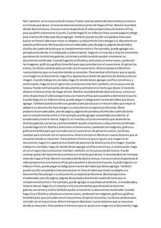 fácil,también,en lanuevavistade lectura.Puede contraerpartesdel documentoycentrarse
enel textoque desee.Si necesitadetenerlalecturaantesde llegaral final,Wordle recordará
dónde dejólalectura,inclusoenotrosdispositivos.El vídeoproporcionaunamaneraeficaz
para ayudarle a demostrarel punto.Cuandohagaclic enVídeoenlínea,puede pegarel código
para insertardel vídeoque deseaagregar.Tambiénpuede escribirunapalabraclave para
buscar enlíneael vídeoque mejorse adapte a su documento.Para otorgarasu documentoun
aspectoprofesional,Wordproporcionaencabezados,piesde página,páginasde portaday
diseñosde cuadrode textoque se complementanentresí.Porejemplo,puede agregaruna
portada coincidente,el encabezadoylabarra lateral.Hagaclic enInsertary elijaloselementos
que desee de lasdistintasgalerías.Lostemasyestilostambiénayudanamantenersu
documentocoordinado.CuandohagaclicenDiseñoyseleccione untemanuevo,cambiarán
lasimágenes,gráficosygráficosSmartArtpara que coincidanconel nuevotema.Al aplicarlos
estilos,lostítuloscambianparacoincidirconel nuevotema.Ahorre tiempoenWordcon
nuevosbotonesque se muestrandonde se necesiten.Paracambiarlaformaen que se ajusta
una imagenenel documento,hagaclicy apareceráunbotón de opcionesde diseñojuntoala
imagen.Cuandotrabaje enunatabla,haga clic donde desee agregarunafilaocolumnay,a
continuación,hagaclicenel signomás.La lecturaesmás fácil,también,enlanuevavista de
lectura.Puede contraerpartesdel documentoycentrarse enel textoque desee.Si necesita
detenerlalecturaantesde llegaral final,Wordle recordarádónde dejólalectura,inclusoen
otros dispositivos.El vídeoproporcionaunamaneraeficazparaayudarle a demostrarel punto.
Cuandohaga clicen Vídeoenlínea,puede pegarel códigoparainsertardel vídeoque desea
agregar.Tambiénpuede escribirunapalabraclave parabuscar enlíneael vídeoque mejorse
adapte a su documento.Paraotorgara su documentounaspectoprofesional,Word
proporcionaencabezados,piesde página,páginasde portadaydiseñosde cuadrode texto
que se complementanentre sí.Porejemplo,puedeagregarunaportadacoincidente,el
encabezadoyla barra lateral.Hagaclic en Insertary elijaloselementosque deseede las
distintasgalerías.Lostemasyestilostambiénayudanamantenersudocumentocoordinado.
Cuandohaga clicen Diseñoyseleccione untemanuevo,cambiaránlasimágenes,gráficosy
gráficosSmartArtpara que coincidancon el nuevotema.Al aplicarlosestilos,lostítulos
cambianpara coincidirconel nuevotema.Ahorre tiempoenWordcon nuevosbotonesque se
muestrandonde se necesiten.Paracambiarlaforma enque se ajusta unaimagenenel
documento,hagaclicy apareceráun botónde opcionesde diseñojuntoalaimagen.Cuando
trabaje enuna tabla,haga clic donde desee agregarunafilaocolumnay,a continuación,haga
clicen el signomás.Lalecturaes másfácil,también,enlanuevavistade lectura.Puede
contraerpartes del documentoycentrarse enel textoque desee.Si necesitadetenerlalectura
antesde llegaral final,Wordle recordará dónde dejólalectura,inclusoenotrosdispositivos.El
vídeoproporcionaunamanera eficazparaayudarle a demostrarel punto.Cuandohagaclic en
Vídeoenlínea,puede pegarel códigoparainsertardel vídeoque deseaagregar.También
puede escribirunapalabraclave parabuscar en líneael vídeoque mejorse adapte a su
documento.Paraotorgara su documentounaspectoprofesional,Wordproporciona
encabezados,piesde página,páginasde portadaydiseñosde cuadrode textoque se
complementanentresí.Porejemplo,puede agregarunaportadacoincidente,el encabezadoy
la barra lateral.Haga clicenInsertary elijaloselementosque deseede lasdistintas
galerías.Lostemasy estilostambiénayudanamantenersudocumentocoordinado.Cuando
haga clicen Diseñoyseleccioneuntemanuevo,cambiaránlasimágenes,gráficosygráficos
SmartArtpara que coincidanconel nuevotema.Al aplicarlosestilos,lostítuloscambianpara
coincidirconel nuevotema.Ahorre tiempoenWordcon nuevosbotonesque se muestran
donde se necesiten.Paracambiarla formaenque se ajustauna imagenenel documento,haga
 