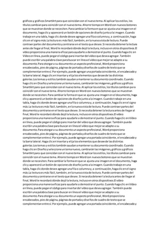 gráficosy gráficosSmartArtpara que coincidancon el nuevotema.Al aplicarlosestilos,los
títuloscambianpara coincidirconel nuevotema.Ahorre tiempoenWordcon nuevosbotones
que se muestrandonde se necesiten.Paracambiarla formaenque se ajustauna imagenenel
documento,hagaclicy apareceráun botónde opcionesde diseñojuntoalaimagen.Cuando
trabaje enuna tabla,haga clic donde desee agregarunafilaocolumnay,a continuación,haga
clicen el signomás.Lalecturaes másfácil,también,enlanuevavistade lectura.Puede
contraerpartes del documentoycentrarse enel textoque desee.Si necesitadetenerlalectura
antesde llegaral final,Wordle recordará dónde dejólalectura,inclusoenotrosdispositivos.El
vídeoproporcionaunamanera eficazparaayudarle a demostrarel punto.Cuandohagaclic en
Vídeoenlínea,puede pegarel códigoparainsertardel vídeoque deseaagregar.También
puede escribirunapalabraclave parabuscar en líneael vídeoque mejorse adapte a su
documento.Paraotorgara su documentounaspectoprofesional,Wordproporciona
encabezados,piesde página,páginasde portadaydiseñosde cuadrode textoque se
complementanentresí.Porejemplo,puede agregarunaportadacoincidente,el encabezadoy
la barra lateral.Haga clicenInsertary elijaloselementosque deseede lasdistintas
galerías.Lostemasy estilostambiénayudanamantenersudocumentocoordinado.Cuando
haga clicen Diseñoyseleccioneuntemanuevo,cambiaránlasimágenes,gráficosygráficos
SmartArtpara que coincidanconel nuevotema.Al aplicarlosestilos,lostítuloscambianpara
coincidirconel nuevotema.Ahorre tiempoenWordcon nuevosbotonesque se muestran
donde se necesiten.Paracambiarla formaenque se ajustauna imagenenel documento,haga
clicy aparecerá unbotónde opcionesde diseñojuntoalaimagen.Cuandotrabaje enuna
tabla,haga clicdonde desee agregarunafilao columnay,a continuación,hagaclicenel signo
más.La lecturaesmás fácil,también,enlanuevavistade lectura.Puede contraerpartesdel
documentoycentrarse enel textoque desee.Si necesitadetenerlalecturaantesde llegaral
final,Wordle recordará dónde dejólalectura,inclusoenotrosdispositivos.El vídeo
proporcionaunamaneraeficazpara ayudarle a demostrarel punto.Cuandohagaclic enVídeo
enlínea,puede pegarel códigopara insertardel vídeoque deseaagregar.Tambiénpuede
escribirunapalabraclave para buscar en líneael vídeoque mejorse adapte a su
documento.Paraotorgara su documentounaspectoprofesional,Wordproporciona
encabezados,piesde página,páginasde portadaydiseñosde cuadrode textoque se
complementanentresí.Porejemplo,puede agregarunaportadacoincidente,el encabezadoy
la barra lateral.Haga clicenInsertary elijaloselementosque deseede lasdistintas
galerías.Lostemasy estilostambiénayudanamantenersudocumentocoordinado.Cuando
haga clicen Diseñoyseleccioneuntemanuevo,cambiaránlasimágenes,gráficosygráficos
SmartArtpara que coincidanconel nuevotema.Al aplicarlosestilos,lostítuloscambianpara
coincidirconel nuevotema.Ahorre tiempoenWordcon nuevosbotonesque se muestran
donde se necesiten.Paracambiarla formaenque se ajustauna imagenenel documento,haga
clicy aparecerá unbotónde opcionesde diseñojuntoalaimagen.Cuandotrabaje enuna
tabla,haga clicdonde desee agregarunafilao columnay,a continuación,hagaclicenel signo
más.La lecturaesmás fácil,también,enlanuevavistade lectura.Puede contraerpartesdel
documentoycentrarse enel textoque desee.Si necesitadetenerlalecturaantesde llegaral
final,Wordle recordará dónde dejólalectura,inclusoenotrosdispositivos.El vídeo
proporcionaunamaneraeficazpara ayudarle a demostrarel punto.Cuandohagaclic enVídeo
enlínea,puede pegarel códigopara insertardel vídeoque deseaagregar.Tambiénpuede
escribirunapalabraclave para buscar en líneael vídeoque mejorse adapte a su
documento.Paraotorgara su documentounaspectoprofesional,Wordproporciona
encabezados,piesde página,páginasde portadaydiseñosde cuadrode textoque se
complementanentresí.Porejemplo,puede agregarunaportadacoincidente,el encabezadoy
 