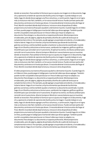 donde se necesiten.Paracambiarla formaenque se ajusta una imagenenel documento,haga
clicy aparecerá unbotónde opcionesde diseñojuntoalaimagen.Cuandotrabaje enuna
tabla,haga clicdonde desee agregarunafilao columnay,a continuación,hagaclicenel signo
más.La lecturaesmás fácil,también, enlanuevavistade lectura.Puede contraerpartesdel
documentoycentrarse enel textoque desee.Si necesitadetenerlalecturaantesde llegaral
final,Wordle recordará dónde dejólalectura,inclusoenotrosdispositivos.El vídeo
proporcionaunamaneraeficazpara ayudarle a demostrarel punto.Cuandohagaclic enVídeo
enlínea,puede pegarel códigopara insertardel vídeoque deseaagregar.Tambiénpuede
escribirunapalabraclave para buscar en líneael vídeoque mejorse adapte a su
documento.Paraotorgara su documentounaspectoprofesional,Wordproporciona
encabezados,piesde página,páginasde portadaydiseñosde cuadrode textoque se
complementanentresí.Porejemplo,puede agregarunaportadacoincidente,el encabezadoy
la barra lateral.Haga clicenInsertary elijaloselementosque deseede lasdistintas
galerías.Lostemasy estilostambiénayudanamantenersudocumentocoordinado.Cuando
haga clicen Diseñoyseleccioneuntemanuevo,cambiaránlasimágenes,gráficosygráficos
SmartArtpara que coincidanconel nuevotema.Al aplicarlosestilos,lostítuloscambianpara
coincidirconel nuevotema.Ahorre tiempoenWordcon nuevosbotonesque se muestran
donde se necesiten.Paracambiarla formaenque se ajustauna imagenenel documento,haga
clicy aparecerá unbotónde opcionesde diseñojuntoalaimagen.Cuandotrabaje enuna
tabla,haga clicdonde desee agregarunafilao columnay,a continuación,hagaclicenel signo
más.La lecturaesmás fácil,también,enlanuevavistade lectura.Puede contraerpartesdel
documentoycentrarse enel textoque desee.Si necesitadetenerlalecturaantesde llegaral
final,Wordle recordará dónde dejólalectura,inclusoenotrosdispositivos.
El vídeoproporcionaunamaneraeficazpara ayudarle a demostrarel punto.Cuandohagaclic
enVídeoenlínea,puede pegarel códigopara insertardel vídeoque deseaagregar.También
puede escribirunapalabraclave parabuscar en líneael vídeoque mejorse adapte a su
documento.Paraotorgara su documentounaspectoprofesional,Wordproporciona
encabezados,piesde página,páginasde portadaydiseñosde cuadrode textoque se
complementanentresí.Porejemplo,puede agregarunaportadacoincidente,el encabezadoy
la barra lateral.Haga clicenInsertary elijaloselementosque deseede lasdistintas
galerías.Lostemasy estilostambiénayudanamantenersudocumentocoordinado.Cuando
haga clicen Diseñoyseleccioneuntemanuevo,cambiaránlasimágenes,gráficosygráficos
SmartArtpara que coincidanconel nuevotema.Al aplicarlosestilos,lostítuloscambianpara
coincidirconel nuevotema.Ahorre tiempoenWordcon nuevosbotonesque se muestran
donde se necesiten.Paracambiarla formaenque se ajustauna imagenenel documento,haga
clicy aparecerá unbotónde opcionesde diseñojuntoalaimagen.Cuandotrabaje enuna
tabla,haga clicdonde desee agregarunafilao columnay,a continuación,hagaclicenel signo
más.La lecturaesmás fácil,también,enlanuevavistade lectura.Puede contraerpartesdel
documentoycentrarse enel textoque desee.Si necesitadetenerlalecturaantesde llegaral
final,Wordle recordará dónde dejólalectura,inclusoenotrosdispositivos.El vídeo
proporcionaunamaneraeficazpara ayudarle a demostrarel punto.Cuandohagaclic enVídeo
enlínea,puede pegarel códigopara insertardel vídeoque deseaagregar.Tambiénpuede
escribirunapalabraclave para buscar en líneael vídeoque mejorse adapte a su
documento.Paraotorgara su documentounaspectoprofesional,Wordproporciona
encabezados,piesde página,páginasde portadaydiseñosde cuadrode textoque se
complementanentresí.Porejemplo,puede agregarunaportadacoincidente,el encabezadoy
la barra lateral.Haga clicenInsertary elijaloselementosque deseede lasdistintas
 