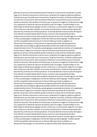 galerías.Lostemasy estilostambiénayudanamantenersudocumentocoordinado.Cuando
haga clicen Diseñoyseleccioneuntemanuevo,cambiaránlasimágenes,gráficosygráficos
SmartArtpara que coincidanconel nuevotema.Al aplicarlosestilos,lostítuloscambianpara
coincidirconel nuevotema.Ahorre tiempoenWordcon nuevosbotonesque se muestran
donde se necesiten.Paracambiarla formaenque se ajustauna imagenenel documento,haga
clicy aparecerá unbotónde opcionesde diseñojuntoalaimagen.Cuandotrabaje enuna
tabla,haga clicdonde desee agregarunafilao columnay,a continuación,hagaclicenel signo
más.La lecturaesmás fácil,también,enlanuevavistade lectura.Puede contraerpartesdel
documentoycentrarse enel textoque desee.Si necesitadetenerlalecturaantesde llegaral
final,Wordle recordará dónde dejólalectura,inclusoenotrosdispositivos.El vídeo
proporcionaunamaneraeficazpara ayudarle a demostrarel punto.Cuandohagaclic enVídeo
enlínea,puede pegarel códigopara insertardel vídeoque deseaagregar.Tambiénpuede
escribirunapalabraclave para buscar en líneael vídeoque mejorse adapte a su
documento.Paraotorgara su documentounaspectoprofesional,Wordproporciona
encabezados,piesde página,páginasde portadaydiseñosde cuadrode textoque se
complementanentresí.Porejemplo,puede agregarunaportadacoincidente,el encabezadoy
la barra lateral.Haga clicenInsertary elijaloselementosque deseede lasdistintas
galerías.Lostemasy estilostambiénayudanamantenersudocumentocoordinado.Cuando
haga clicen Diseñoyseleccioneuntemanuevo,cambiaránlasimágenes,gráficosygráficos
SmartArtpara que coincidanconel nuevotema.Al aplicarlosestilos,lostítuloscambianpara
coincidirconel nuevotema.Ahorre tiempoenWordcon nuevosbotonesque se muestran
donde se necesiten.Paracambiarla formaenque se ajustauna imagenenel documento,haga
clicy aparecerá unbotón de opcionesde diseñojuntoalaimagen.Cuandotrabaje enuna
tabla,haga clicdonde desee agregarunafilao columnay,a continuación,hagaclicenel signo
más.La lecturaesmás fácil,también,enlanuevavistade lectura.Puede contraerpartesdel
documentoycentrarse enel textoque desee.Si necesitadetenerlalecturaantesde llegaral
final,Wordle recordará dónde dejólalectura,inclusoenotrosdispositivos.El vídeo
proporcionaunamaneraeficazpara ayudarle a demostrarel punto.Cuandohagaclic enVídeo
enlínea,puede pegarel códigopara insertardel vídeoque deseaagregar.Tambiénpuede
escribirunapalabraclave para buscar en líneael vídeoque mejorse adapte a su
documento.Paraotorgara su documentounaspectoprofesional,Wordproporciona
encabezados,piesde página,páginasde portadaydiseñosde cuadrode textoque se
complementanentresí.Porejemplo,puede agregarunaportadacoincidente,el encabezadoy
la barra lateral.Haga clicenInsertary elijaloselementosque desee de lasdistintas
galerías.Lostemasy estilostambiénayudanamantenersudocumentocoordinado.Cuando
haga clicen Diseñoyseleccioneuntemanuevo,cambiaránlasimágenes,gráficosygráficos
SmartArtpara que coincidanconel nuevotema.Al aplicarlosestilos,lostítuloscambianpara
coincidirconel nuevotema.Ahorre tiempoenWordcon nuevosbotonesque se muestran
donde se necesiten.Paracambiarla formaenque se ajustauna imagenenel documento,haga
clicy aparecerá unbotónde opcionesde diseñojuntoalaimagen.Cuandotrabaje enuna
tabla,haga clicdonde desee agregarunafilao columnay,a continuación,hagaclicenel signo
más.La lecturaesmás fácil,también,enlanuevavistade lectura.Puede contraerpartesdel
documentoycentrarse enel textoque desee.Si necesitadetenerlalecturaantesde llegaral
final,Wordle recordará dónde dejólalectura,inclusoenotrosdispositivos.El vídeo
proporcionaunamaneraeficazpara ayudarle a demostrarel punto.Cuandohagaclic enVídeo
enlínea,puede pegarel códigopara insertardel vídeoque deseaagregar.Tambiénpuede
escribirunapalabraclave para buscar en líneael vídeoque mejorse adapte a su
documento.Paraotorgara su documentounaspectoprofesional,Wordproporciona
 