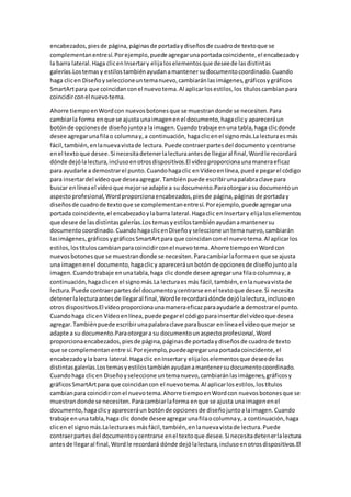 encabezados,piesde página,páginasde portadaydiseñosde cuadrode textoque se
complementanentresí.Porejemplo,puede agregarunaportadacoincidente,el encabezadoy
la barra lateral.Haga clicenInsertary elijaloselementosque deseede lasdistintas
galerías.Lostemasy estilostambiénayudanamantenersudocumentocoordinado.Cuando
haga clicen Diseñoyseleccioneuntemanuevo,cambiaránlasimágenes,gráficosygráficos
SmartArtpara que coincidanconel nuevotema.Al aplicarlosestilos,los títuloscambianpara
coincidirconel nuevotema.
Ahorre tiempoenWordcon nuevosbotonesque se muestrandonde se necesiten.Para
cambiarla forma enque se ajusta unaimagenenel documento,hagaclicy apareceráun
botónde opcionesde diseñojuntoa laimagen.Cuandotrabaje enuna tabla,haga clicdonde
desee agregarunafilao columnay,a continuación,hagaclicenel signomás.Lalecturaesmás
fácil,también,enlanuevavistade lectura.Puede contraerpartesdel documentoycentrarse
enel textoque desee.Si necesitadetenerlalecturaantesde llegaral final,Wordle recordará
dónde dejólalectura,inclusoenotrosdispositivos.El vídeoproporcionaunamaneraeficaz
para ayudarle a demostrarel punto.Cuandohagaclic enVídeoenlínea,puede pegarel código
para insertardel vídeoque deseaagregar.Tambiénpuede escribirunapalabraclave para
buscar enlíneael vídeoque mejorse adapte a su documento.Paraotorgarasu documentoun
aspectoprofesional,Wordproporcionaencabezados,piesde página,páginasde portaday
diseñosde cuadrode textoque se complementanentresí.Porejemplo,puede agregaruna
portada coincidente,el encabezadoylabarra lateral.Hagaclic enInsertary elijaloselementos
que desee de lasdistintasgalerías.Los temasyestilostambiénayudanamantenersu
documentocoordinado.CuandohagaclicenDiseñoyseleccione untemanuevo,cambiarán
lasimágenes,gráficosygráficosSmartArtpara que coincidanconel nuevotema.Al aplicarlos
estilos,lostítuloscambianparacoincidirconel nuevotema.Ahorre tiempoenWordcon
nuevosbotonesque se muestrandonde se necesiten.Paracambiarlaformaen que se ajusta
una imagenenel documento,hagaclicy apareceráunbotón de opcionesde diseñojuntoala
imagen.Cuandotrabaje enunatabla,haga clic donde desee agregarunafilaocolumnay,a
continuación,hagaclicenel signomás.La lecturaesmás fácil,también,enlanuevavistade
lectura.Puede contraerpartesdel documentoycentrarse enel textoque desee.Si necesita
detenerlalecturaantesde llegaral final,Wordle recordarádónde dejólalectura,inclusoen
otros dispositivos.El vídeoproporcionaunamaneraeficazparaayudarle a demostrarel punto.
Cuandohaga clicen Vídeoenlínea,puede pegarel códigoparainsertardel vídeoque desea
agregar.Tambiénpuede escribirunapalabraclave parabuscar enlíneael vídeoque mejorse
adapte a su documento.Paraotorgara su documentounaspectoprofesional,Word
proporcionaencabezados,piesde página,páginasde portadaydiseñosde cuadrode texto
que se complementanentre sí.Porejemplo,puedeagregarunaportadacoincidente,el
encabezadoyla barra lateral.Hagaclic enInsertary elijaloselementosque deseede las
distintasgalerías.Lostemasyestilostambiénayudanamantenersudocumentocoordinado.
Cuandohaga clicen Diseñoyseleccione untemanuevo,cambiaránlasimágenes,gráficosy
gráficosSmartArtpara que coincidancon el nuevotema.Al aplicarlosestilos,lostítulos
cambianpara coincidirconel nuevotema.Ahorre tiempoenWordcon nuevosbotonesque se
muestrandonde se necesiten.Paracambiarlaforma enque se ajusta unaimagenenel
documento,hagaclicy apareceráun botónde opcionesde diseñojuntoalaimagen.Cuando
trabaje enuna tabla,haga clic donde desee agregarunafilaocolumnay,a continuación,haga
clicen el signomás.Lalecturaes másfácil,también,enlanuevavistade lectura.Puede
contraerpartes del documentoycentrarse enel textoque desee.Si necesitadetenerlalectura
antesde llegaral final,Wordle recordará dónde dejólalectura,inclusoenotrosdispositivos.El
 