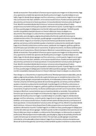donde se necesiten.Para cambiarla formaenque se ajustauna imagenenel documento,haga
clicy aparecerá unbotónde opcionesde diseñojuntoalaimagen.Cuandotrabaje enuna
tabla,haga clicdonde desee agregarunafilao columnay,a continuación,hagaclicenel signo
más.La lecturaesmás fácil,también,enlanuevavistade lectura.Puede contraerpartesdel
documentoycentrarse enel textoque desee.Si necesitadetenerlalecturaantesde llegaral
final,Wordle recordará dónde dejólalectura,inclusoenotrosdispositivos.El vídeo
proporcionaunamaneraeficazpara ayudarle a demostrarel punto.Cuandohagaclic enVídeo
enlínea,puede pegarel códigopara insertardel vídeoque deseaagregar.Tambiénpuede
escribirunapalabraclave para buscar en líneael vídeoque mejorse adapte a su
documento.Paraotorgara su documentounaspectoprofesional,Wordproporciona
encabezados,piesde página,páginasde portadaydiseñosde cuadrode textoque se
complementanentresí.Porejemplo,puede agregarunaportadacoincidente,el encabezadoy
la barra lateral.Haga clicenInsertary elijaloselementosque deseede lasdistintas
galerías.Lostemasy estilostambiénayudanamantenersudocumentocoordinado.Cuando
haga clicen Diseñoyseleccioneuntemanuevo,cambiarán lasimágenes,gráficosygráficos
SmartArtpara que coincidanconel nuevotema.Al aplicarlosestilos,lostítuloscambianpara
coincidirconel nuevotema.Ahorre tiempoenWordcon nuevosbotonesque se muestran
donde se necesiten.Paracambiarla formaenque se ajustauna imagenenel documento,haga
clicy aparecerá unbotónde opcionesde diseñojuntoalaimagen.Cuandotrabaje enuna
tabla,haga clicdonde desee agregarunafilao columnay,a continuación,hagaclicenel signo
más.La lecturaes más fácil,también,enlanuevavistade lectura.Puede contraerpartesdel
documentoycentrarse enel textoque desee.Si necesitadetenerlalecturaantesde llegaral
final,Wordle recordará dónde dejólalectura,inclusoenotrosdispositivos.El vídeo
proporcionaunamaneraeficazpara ayudarle a demostrarel punto.Cuandohagaclic enVídeo
enlínea,puede pegarel códigopara insertardel vídeoque deseaagregar.Tambiénpuede
escribirunapalabraclave para buscar en líneael vídeoque mejorse adapte a su documento.
Para otorgar a su documentounaspectoprofesional,Wordproporcionaencabezados,piesde
página,páginasde portaday diseñosde cuadrode textoque se complementanentre sí.Por
ejemplo, puede agregarunaportadacoincidente,el encabezadoylabarra lateral.Haga clicen
Insertary elijaloselementosque desee de lasdistintasgalerías.Lostemasyestilostambién
ayudana mantenersudocumentocoordinado.CuandohagaclicenDiseñoy seleccione un
temanuevo,cambiaránlasimágenes, gráficosygráficosSmartArtparaque coincidancon el
nuevotema.Al aplicarlosestilos,lostítuloscambianparacoincidirconel nuevotema.Ahorre
tiempoenWordcon nuevosbotonesque se muestrandonde se necesiten.Paracambiarla
formaen que se ajustauna imagenenel documento,hagaclicy apareceráun botónde
opcionesde diseñojuntoalaimagen.Cuandotrabaje enunatabla,haga clic donde desee
agregar unafilao columnay, a continuación,hagaclicenel signomás.La lecturaesmás fácil,
también,enlanuevavistade lectura.Puede contraerpartesdel documentoycentrarse enel
textoque desee.Si necesitadetenerlalecturaantesde llegaral final,Wordle recordarádónde
dejólalectura,inclusoenotrosdispositivos.El vídeoproporciona unamaneraeficazpara
ayudarle a demostrarel punto.Cuandohagaclic enVídeoenlínea,puede pegarel códigopara
insertardel vídeoque deseaagregar.Tambiénpuede escribirunapalabraclave para buscar en
líneael vídeoque mejorse adapte a sudocumento.Paraotorgara su documentounaspecto
profesional,Wordproporcionaencabezados,piesde página,páginasde portadaydiseñosde
cuadro de textoque se complementanentresí.Porejemplo,puede agregarunaportada
coincidente,elencabezadoylabarra lateral.Haga clicen Insertary elijaloselementosque
desee de lasdistintasgalerías.Lostemasyestilostambiénayudanamantenersudocumento
 