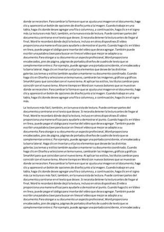 donde se necesiten.Paracambiarla formaenque se ajustauna imagenenel documento,haga
clicy aparecerá unbotónde opcionesde diseñojuntoalaimagen.Cuandotrabaje enuna
tabla,haga clicdonde desee agregarunafilao columnay,a continuación,hagaclicenel signo
más.La lecturaesmás fácil,también,enlanuevavistade lectura.Puede contraerpartesdel
documentoycentrarse enel textoque desee.Si necesitadetenerlalecturaantesde llegaral
final,Wordle recordará dónde dejólalectura,incluso enotrosdispositivos.El vídeo
proporcionaunamaneraeficazpara ayudarle a demostrarel punto.Cuandohagaclic enVídeo
enlínea,puede pegarel códigopara insertardel vídeoque deseaagregar.Tambiénpuede
escribirunapalabraclave para buscar en líneael vídeoque mejorse adapte a su
documento.Paraotorgara su documentounaspectoprofesional,Wordproporciona
encabezados,piesde página,páginasde portadaydiseñosde cuadrode textoque se
complementanentresí.Porejemplo,puede agregarunaportadacoincidente,el encabezadoy
la barra lateral.Haga clicenInsertary elijaloselementosque deseede lasdistintas
galerías.Lostemasy estilostambiénayudanamantenersudocumentocoordinado.Cuando
haga clicen Diseñoyseleccioneuntemanuevo,cambiaránlasimágenes,gráficosygráficos
SmartArtpara que coincidanconel nuevotema.Al aplicarlosestilos,lostítuloscambianpara
coincidirconel nuevotema.Ahorre tiempoenWordcon nuevosbotonesque se muestran
donde se necesiten.Paracambiarla formaenque se ajustauna imagenenel documento,haga
clicy aparecerá unbotónde opcionesde diseñojuntoalaimagen.Cuandotrabaje enuna
tabla,haga clicdonde desee agregarunafilao columnay,a continuación,hagaclicenel signo
más.
La lecturaesmás fácil,también,enlanuevavistade lectura.Puedecontraerpartesdel
documentoycentrarse enel textoque desee.Si necesitadetenerlalecturaantesde llegaral
final,Wordle recordará dónde dejólalectura,inclusoenotrosdispositivos.El vídeo
proporcionaunamaneraeficazpara ayudarle a demostrarel punto.Cuandohagaclic enVídeo
enlínea,puede pegarel códigopara insertardel vídeoque deseaagregar.Tambiénpuede
escribirunapalabraclave para buscar en líneael vídeoque mejorse adapte a su
documento.Paraotorgara su documentounaspectoprofesional,Wordproporciona
encabezados,piesde página,páginasde portadaydiseñosde cuadrode textoque se
complementanentresí.Porejemplo,puede agregarunaportadacoincidente,el encabezadoy
la barra lateral.Haga clicenInsertary elijaloselementosque deseede lasdistintas
galerías.Lostemasy estilostambiénayudanamantenersudocumentocoordinado.Cuando
haga clicen Diseñoyseleccioneuntemanuevo,cambiarán lasimágenes,gráficosygráficos
SmartArtpara que coincidanconel nuevotema.Al aplicarlosestilos,lostítuloscambianpara
coincidirconel nuevotema.Ahorre tiempoenWordcon nuevosbotonesque se muestran
donde se necesiten.Paracambiarla formaenque se ajustauna imagenenel documento,haga
clicy aparecerá unbotónde opcionesde diseñojuntoalaimagen.Cuandotrabaje enuna
tabla,haga clicdonde desee agregarunafilao columnay,a continuación,hagaclicenel signo
más.La lecturaes más fácil,también,enlanuevavistade lectura.Puede contraerpartesdel
documentoycentrarse enel textoque desee.Si necesitadetenerlalecturaantesde llegaral
final,Wordle recordará dónde dejólalectura,inclusoenotrosdispositivos.El vídeo
proporcionaunamaneraeficazpara ayudarle a demostrarel punto.Cuandohagaclic enVídeo
enlínea,puede pegarel códigopara insertardel vídeoque deseaagregar.Tambiénpuede
escribirunapalabraclave para buscar en líneael vídeoque mejorse adapte a su
documento.Paraotorgara su documentounaspectoprofesional,Wordproporciona
encabezados,piesde página,páginasde portadaydiseñosde cuadrode textoque se
complementanentresí.Porejemplo,puede agregarunaportadacoincidente,el encabezadoy
 