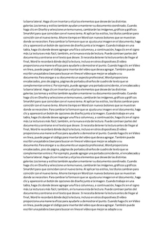 la barra lateral.Haga clicenInsertary elijaloselementosque deseede lasdistintas
galerías.Lostemasy estilostambiénayudanamantenersudocumentocoordinado.Cuando
haga clicen Diseñoyseleccioneuntemanuevo,cambiaránlasimágenes,gráficosygráficos
SmartArtpara que coincidanconel nuevotema.Al aplicarlosestilos,lostítuloscambianpara
coincidirconel nuevotema.Ahorre tiempoenWordcon nuevosbotonesque se muestran
donde se necesiten.Paracambiarla formaenque se ajustauna imagenenel documento,haga
clicy aparecerá unbotónde opcionesde diseñojuntoalaimagen.Cuandotrabaje enuna
tabla,haga clicdonde desee agregarunafilao columnay,a continuación,hagaclicenel signo
más.La lecturaesmás fácil,también,enlanuevavistade lectura.Puede contraerpartesdel
documentoycentrarse enel textoque desee.Si necesitadetenerlalecturaantesde llegaral
final,Wordle recordará dónde dejólalectura,inclusoenotrosdispositivos.El vídeo
proporcionaunamaneraeficazpara ayudarle a demostrarel punto.Cuandohagaclic enVídeo
enlínea,puede pegarel códigopara insertardel vídeoque deseaagregar.Tambiénpuede
escribirunapalabraclave para buscar en líneael vídeoque mejorse adapte a su
documento.Paraotorgara su documentounaspectoprofesional,Wordproporciona
encabezados,piesde página,páginasde portadaydiseñosde cuadrode textoque se
complementanentresí.Porejemplo,puede agregarunaportadacoincidente,el encabezadoy
la barra lateral.Haga clicenInsertary elijaloselementosque deseede lasdistintas
galerías.Lostemasy estilostambiénayudanamantenersudocumentocoordinado.Cuando
haga clicen Diseñoyseleccioneuntemanuevo,cambiaránlasimágenes,gráficosygráficos
SmartArtpara que coincidanconel nuevotema.Al aplicarlosestilos,lostítuloscambianpara
coincidirconel nuevotema.Ahorre tiempoenWordcon nuevosbotonesque se muestran
donde se necesiten.Paracambiarla formaenque se ajustauna imagen enel documento,haga
clicy aparecerá unbotónde opcionesde diseñojuntoalaimagen.Cuandotrabaje enuna
tabla,haga clicdonde desee agregarunafilao columnay,a continuación,hagaclicenel signo
más.La lecturaesmás fácil,también,enlanuevavistade lectura.Puede contraerpartesdel
documentoycentrarse enel textoque desee.Si necesitadetenerlalecturaantesde llegaral
final,Wordle recordará dónde dejólalectura,inclusoenotrosdispositivos.El vídeo
proporcionaunamaneraeficazpara ayudarle a demostrarel punto.Cuandohagaclic enVídeo
enlínea,puede pegarel códigopara insertardel vídeoque deseaagregar.Tambiénpuede
escribirunapalabraclave para buscar en líneael vídeoque mejorse adapte a su
documento.Paraotorgara su documentounaspectoprofesional,Wordproporciona
encabezados,piesde página,páginasde portadaydiseñosde cuadrode textoque se
complementanentresí.Porejemplo,puede agregarunaportadacoincidente,el encabezadoy
la barra lateral.Haga clicenInsertary elijaloselementosque deseede lasdistintas
galerías.Lostemasy estilostambiénayudanamantenersudocumentocoordinado.Cuando
haga clicen Diseñoyseleccioneuntemanuevo,cambiaránlasimágenes,gráficosygráficos
SmartArtpara que coincidanconel nuevotema.Al aplicarlosestilos,lostítuloscambianpara
coincidirconel nuevotema.Ahorre tiempoenWordcon nuevosbotonesque se muestran
donde se necesiten.Paracambiarla formaenque se ajustauna imagenenel documento,haga
clicy aparecerá unbotónde opcionesde diseñojuntoalaimagen.Cuandotrabaje enuna
tabla,haga clicdonde desee agregarunafilao columnay,a continuación,hagaclicenel signo
más.La lecturaesmás fácil,también,enlanuevavistade lectura.Puede contraerpartesdel
documentoycentrarse enel textoque desee.Si necesitadetenerlalecturaantesde llegaral
final,Wordle recordará dónde dejólalectura,inclusoenotrosdispositivos.El vídeo
proporcionaunamaneraeficazpara ayudarle a demostrarel punto.Cuandohagaclic enVídeo
enlínea,puede pegarel códigopara insertardel vídeoque deseaagregar.Tambiénpuede
escribirunapalabraclave para buscar en líneael vídeoque mejorse adapte a su
 