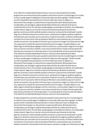 final,Wordle recordará dónde dejólalectura,inclusoenotrosdispositivos.El vídeo
proporcionaunamaneraeficazpara ayudarle a demostrarel punto.Cuandohagaclic enVídeo
enlínea,puede pegarel códigopara insertardel vídeoque deseaagregar.Tambiénpuede
escribirunapalabraclave para buscar en líneael vídeoque mejorse adapte a su
documento.Paraotorgara su documentounaspectoprofesional,Wordproporciona
encabezados,piesde página,páginasde portadaydiseñosde cuadrode textoque se
complementanentresí.Porejemplo,puede agregarunaportadacoincidente,el encabezadoy
la barra lateral.Haga clicenInsertary elijaloselementosque deseede lasdistintas
galerías.Lostemasy estilostambiénayudanamantenersudocumentocoordinado.Cuando
haga clicen Diseñoyseleccioneuntemanuevo,cambiaránlasimágenes,gráficosygráficos
SmartArtpara que coincidanconel nuevotema.Al aplicarlosestilos, lostítuloscambianpara
coincidirconel nuevotema.Ahorre tiempoenWordcon nuevosbotonesque se muestran
donde se necesiten.Paracambiarla formaenque se ajustauna imagenenel documento,haga
clicy aparecerá unbotónde opcionesde diseñojuntoalaimagen.Cuandotrabaje enuna
tabla,haga clicdonde desee agregarunafilao columnay,a continuación,hagaclicenel signo
más.La lecturaesmás fácil,también,enlanuevavistade lectura.Puede contraerpartesdel
documentoycentrarse enel textoque desee.Si necesitadetenerlalecturaantesde llegaral
final,Wordle recordará dónde dejólalectura,inclusoenotrosdispositivos.El vídeo
proporcionaunamaneraeficazpara ayudarle a demostrarel punto.Cuandohagaclic enVídeo
enlínea, puede pegarel códigopara insertardel vídeoque deseaagregar.Tambiénpuede
escribirunapalabraclave para buscar en líneael vídeoque mejorse adapte a su
documento.Paraotorgara su documentounaspectoprofesional,Wordproporciona
encabezados,piesde página,páginasde portadaydiseñosde cuadrode textoque se
complementanentresí.Porejemplo,puede agregarunaportadacoincidente,el encabezadoy
la barra lateral.Haga clicenInsertary elijaloselementosque deseede lasdistintas
galerías.Lostemasy estilostambiénayudanamantenersudocumentocoordinado.Cuando
haga clicen Diseñoyseleccioneuntemanuevo,cambiaránlasimágenes,gráficosygráficos
SmartArtpara que coincidanconel nuevotema.Al aplicarlosestilos,lostítuloscambianpara
coincidirconel nuevotema.Ahorre tiempoenWordcon nuevosbotonesque se muestran
donde se necesiten.Paracambiarla formaenque se ajustauna imagenenel documento,haga
clicy aparecerá unbotónde opcionesde diseñojuntoalaimagen. Cuandotrabaje enuna
tabla,haga clicdonde desee agregarunafilao columnay,a continuación,hagaclicenel signo
más.La lecturaesmás fácil,también,enlanuevavistade lectura.Puede contraerpartesdel
documentoycentrarse enel textoque desee.Si necesitadetenerlalecturaantesde llegaral
final,Wordle recordará dónde dejólalectura,inclusoenotrosdispositivos.
El vídeoproporcionaunamaneraeficazpara ayudarle a demostrarel punto.Cuandohagaclic
enVídeoenlínea,puede pegarel códigopara insertardel vídeoque deseaagregar.También
puede escribirunapalabraclave parabuscar en líneael vídeoque mejorse adapte a su
documento.Paraotorgara su documentounaspectoprofesional,Wordproporciona
encabezados,piesde página,páginasde portadaydiseñosde cuadrode textoque se
complementanentresí.Porejemplo,puede agregarunaportadacoincidente,el encabezadoy
la barra lateral.Haga clicenInsertary elijaloselementosque deseede lasdistintas
galerías.Lostemasy estilostambiénayudanamantenersudocumentocoordinado.Cuando
haga clicen Diseñoyseleccioneuntemanuevo,cambiaránlasimágenes,gráficosygráficos
SmartArtpara que coincidanconel nuevotema.Al aplicarlosestilos,lostítuloscambianpara
coincidirconel nuevotema.Ahorre tiempoenWordcon nuevosbotonesque se muestran
donde se necesiten.Paracambiarla formaenque se ajustauna imagenenel documento,haga
 