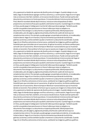 clicy aparecerá unbotónde opcionesde diseñojuntoalaimagen.Cuandotrabaje enuna
tabla,haga clicdonde desee agregarunafilao columnay,a continuación,hagaclicenel signo
más.La lecturaesmás fácil,también,enlanuevavistade lectura.Puede contraerpartesdel
documentoycentrarse enel textoque desee.Si necesita detenerlalecturaantesde llegaral
final,Wordle recordará dónde dejólalectura,inclusoenotrosdispositivos.El vídeo
proporcionaunamaneraeficazpara ayudarle a demostrarel punto.Cuandohagaclic enVídeo
enlínea,puede pegarel códigopara insertardel vídeoque deseaagregar.Tambiénpuede
escribirunapalabraclave para buscar en líneael vídeoque mejorse adapte a su
documento.Paraotorgara su documentounaspectoprofesional,Wordproporciona
encabezados,piesde página,páginasde portadaydiseñosde cuadrode textoque se
complementanentresí.Porejemplo,puede agregarunaportadacoincidente,el encabezadoy
la barra lateral.Haga clicenInsertary elijaloselementosque deseede lasdistintas
galerías.Lostemasy estilostambién ayudanamantenersudocumentocoordinado.Cuando
haga clicen Diseñoyseleccioneuntemanuevo,cambiaránlasimágenes,gráficosygráficos
SmartArtpara que coincidanconel nuevotema.Al aplicarlosestilos,lostítuloscambianpara
coincidirconel nuevotema.Ahorre tiempoenWordcon nuevosbotonesque se muestran
donde se necesiten.Paracambiarla formaenque se ajustauna imagenenel documento,haga
clicy aparecerá unbotónde opcionesde diseñojuntoalaimagen.Cuandotrabaje enuna
tabla, haga clicdonde desee agregarunafilao columnay,a continuación,hagaclicenel signo
más.La lecturaesmás fácil,también,enlanuevavistade lectura.Puede contraerpartesdel
documentoycentrarse enel textoque desee.Si necesitadetenerlalecturaantesde llegaral
final,Wordle recordará dónde dejólalectura,inclusoenotrosdispositivos.El vídeo
proporcionaunamaneraeficazpara ayudarle a demostrarel punto.Cuandohagaclic enVídeo
enlínea,puede pegarel códigopara insertardel vídeoque deseaagregar.Tambiénpuede
escribirunapalabraclave para buscar en líneael vídeoque mejorse adapte a su
documento.Paraotorgara su documentounaspectoprofesional,Wordproporciona
encabezados,piesde página,páginasde portadaydiseñosde cuadrode textoque se
complementanentresí.Porejemplo,puede agregarunaportadacoincidente,el encabezadoy
la barra lateral.Haga clicenInsertary elijaloselementosque deseede lasdistintas
galerías.Lostemasy estilostambiénayudanamantenersudocumentocoordinado.Cuando
haga clicen Diseñoyseleccioneuntemanuevo,cambiaránlasimágenes,gráficosygráficos
SmartArtpara que coincidanconel nuevotema.Al aplicarlosestilos,lostítuloscambianpara
coincidirconel nuevotema.Ahorre tiempoenWordcon nuevosbotonesque se muestran
donde se necesiten.Paracambiarla formaenque se ajustauna imagenenel documento,haga
clicy aparecerá unbotónde opcionesde diseñojuntoalaimagen.Cuandotrabaje enuna
tabla,haga clicdonde desee agregarunafilao columnay,a continuación,hagaclicenel signo
más.La lecturaesmás fácil,también,enlanuevavistade lectura.Puede contraerpartesdel
documentoycentrarse enel textoque desee.Si necesitadetenerlalecturaantesde llegaral
final,Wordle recordará dónde dejólalectura,inclusoenotrosdispositivos.El vídeo
proporcionaunamaneraeficazpara ayudarle a demostrarel punto.Cuandohagaclic enVídeo
enlínea,puede pegarel códigopara insertardel vídeoque deseaagregar.Tambiénpuede
escribirunapalabraclave para buscar en líneael vídeoque mejorse adapte a su
documento.Paraotorgara su documentounaspectoprofesional,Wordproporciona
encabezados,piesde página,páginasde portadaydiseñosde cuadrode textoque se
complementanentresí.Porejemplo,puede agregarunaportadacoincidente,el encabezadoy
la barra lateral.Haga clicenInsertary elijaloselementosque deseede lasdistintas
galerías.Lostemasy estilostambiénayudanamantenersudocumento coordinado.Cuando
haga clicen Diseñoyseleccioneuntemanuevo,cambiaránlasimágenes,gráficosygráficos
 