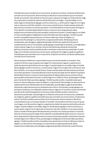 SmartArtpara que coincidanconel nuevotema.Al aplicarlosestilos,lostítuloscambianpara
coincidirconel nuevotema.Ahorre tiempoenWordcon nuevosbotonesque se muestran
donde se necesiten.Paracambiarla formaenque se ajustauna imagenenel documento,haga
clicy aparecerá unbotónde opcionesde diseñojuntoalaimagen.Cuandotrabaje enuna
tabla,haga clicdonde desee agregar unafilao columnay,a continuación,hagaclicenel signo
más.La lecturaesmás fácil,también,enlanuevavistade lectura.Puede contraerpartesdel
documentoycentrarse enel textoque desee.Si necesitadetenerlalecturaantesde llegaral
final, Wordle recordará dónde dejólalectura,inclusoenotrosdispositivos.El vídeo
proporcionaunamaneraeficazpara ayudarle a demostrarel punto.Cuandohagaclic enVídeo
enlínea,puede pegarel códigopara insertardel vídeoque deseaagregar.Tambiénpuede
escribirunapalabraclave para buscar en líneael vídeoque mejorse adapte a su
documento.Paraotorgara su documentounaspectoprofesional,Wordproporciona
encabezados,piesde página,páginasde portadaydiseñosde cuadrode textoque se
complementanentresí.Porejemplo,puede agregarunaportadacoincidente,el encabezadoy
la barra lateral.Haga clicenInsertary elijaloselementosque deseede lasdistintas
galerías.Lostemasy estilostambiénayudanamantenersudocumentocoordinado.Cuando
haga clicen Diseñoyseleccioneuntemanuevo,cambiaránlasimágenes,gráficosygráficos
SmartArtpara que coincidanconel nuevotema.Al aplicarlosestilos,lostítuloscambianpara
coincidirconel nuevotema.
Ahorre tiempoenWordcon nuevosbotonesque se muestrandonde se necesiten.Para
cambiarla forma enque se ajusta unaimagenenel documento,hagaclicy apareceráun
botónde opcionesde diseñojuntoalaimagen.Cuandotrabaje enuna tabla,haga clicdonde
desee agregarunafilao columnay,a continuación,hagaclicenel signomás.Lalecturaesmás
fácil,también,enlanuevavistade lectura.Puede contraerpartesdel documentoycentrarse
enel textoque desee.Si necesitadetenerlalecturaantesde llegaral final,Wordle recordará
dónde dejólalectura,inclusoenotrosdispositivos.El vídeoproporcionaunamaneraeficaz
para ayudarle a demostrarel punto.Cuandohagaclic enVídeoenlínea,puede pegarel código
para insertardel vídeoque deseaagregar.Tambiénpuede escribirunapalabraclave para
buscar enlíneael vídeoque mejorse adapte a su documento.Paraotorgarasu documentoun
aspectoprofesional,Wordproporcionaencabezados,piesde página,páginasde portaday
diseñosde cuadrode textoque se complementanentresí.Porejemplo,puede agregaruna
portada coincidente,el encabezadoylabarra lateral.Hagaclic enInsertary elijaloselementos
que desee de lasdistintasgalerías.Lostemasyestilostambiénayudanamantenersu
documentocoordinado.Cuandohagaclic enDiseñoyseleccione untemanuevo,cambiarán
lasimágenes,gráficosygráficosSmartArtpara que coincidanconel nuevotema.Al aplicarlos
estilos,lostítuloscambianparacoincidirconel nuevotema.Ahorre tiempoenWordcon
nuevosbotonesque se muestrandonde se necesiten.Paracambiarlaformaen que se ajusta
una imagenenel documento,hagaclicy apareceráunbotón de opcionesde diseñojuntoala
imagen.Cuandotrabaje enunatabla,haga clic donde desee agregarunafilaocolumnay,a
continuación,hagaclicenel signomás.La lecturaesmás fácil,también,enlanuevavistade
lectura.Puede contraerpartesdel documentoycentrarse enel textoque desee.Si necesita
detenerlalecturaantesde llegaral final,Wordle recordarádónde dejólalectura,inclusoen
otros dispositivos.El vídeoproporcionaunamaneraeficazparaayudarle a demostrarel punto.
Cuandohaga clicen Vídeoenlínea,puede pegarel códigoparainsertardel vídeoque desea
agregar.Tambiénpuede escribirunapalabraclave parabuscar enlíneael vídeoque mejorse
adapte a su documento.Paraotorgara su documentounaspectoprofesional,Word
proporcionaencabezados,piesde página,páginasde portadaydiseñosde cuadrode texto
 