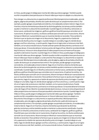 enlínea,puede pegarel códigopara insertardel vídeoque deseaagregar.Tambiénpuede
escribirunapalabraclave para buscar en líneael vídeoque mejorse adapte a su documento.
Para otorgar a su documentounaspectoprofesional,Wordproporcionaencabezados,piesde
página,páginasde portaday diseñosde cuadrode textoque se complementanentre sí.Por
ejemplo, puede agregarunaportadacoincidente,el encabezadoylabarra lateral.Haga clicen
Insertary elijaloselementosque desee de lasdistintasgalerías.Lostemasyestilostambién
ayudana mantenersudocumentocoordinado.CuandohagaclicenDiseñoy seleccione un
temanuevo,cambiaránlasimágenes,gráficosygráficosSmartArtparaque coincidancon el
nuevotema.Al aplicarlosestilos,lostítuloscambianparacoincidirconel nuevotema.Ahorre
tiempoenWordcon nuevosbotonesque se muestrandonde se necesiten.Paracambiarla
formaen que se ajustauna imagenenel documento,hagaclicy apareceráun botónde
opcionesde diseñojuntoalaimagen.Cuandotrabaje enunatabla,haga clic donde desee
agregar unafilao columnay, a continuación,hagaclicenel signomás.La lecturaesmás fácil,
también,enlanuevavistade lectura.Puede contraerpartesdel documentoycentrarse enel
textoque desee.Si necesitadetenerlalecturaantesde llegaral final,Wordle recordarádónde
dejólalectura,inclusoenotrosdispositivos.El vídeoproporcionaunamaneraeficazpara
ayudarle a demostrarel punto.Cuandohagaclic enVídeoenlínea,puede pegarel códigopara
insertardel vídeoque deseaagregar.Tambiénpuede escribirunapalabraclave para buscar en
líneael vídeoque mejorse adapte a sudocumento.Paraotorgara su documentounaspecto
profesional,Wordproporcionaencabezados,piesde página,páginasde portadaydiseñosde
cuadro de textoque se complementanentresí.Porejemplo,puede agregarunaportada
coincidente,elencabezadoylabarra lateral.Haga clicen Insertary elijaloselementosque
desee de lasdistintasgalerías.Lostemasyestilostambiénayudanamantenersudocumento
coordinado.Cuandohagaclic enDiseñoyseleccione untemanuevo,cambiaránlasimágenes,
gráficosy gráficosSmartArtpara que coincidancon el nuevotema.Al aplicarlosestilos,los
títuloscambianpara coincidirconel nuevotema.Ahorre tiempoenWordcon nuevosbotones
que se muestrandonde se necesiten.Paracambiarla formaenque se ajustauna imagenenel
documento,hagaclicy apareceráun botónde opcionesde diseñojuntoalaimagen.Cuando
trabaje enuna tabla,haga clic donde desee agregarunafilaocolumnay,a continuación,haga
clicen el signomás.Lalecturaes másfácil,también,enla nuevavistade lectura.Puede
contraerpartes del documentoycentrarse enel textoque desee.Si necesitadetenerlalectura
antesde llegaral final,Wordle recordará dónde dejólalectura,inclusoenotrosdispositivos.El
vídeoproporcionaunamanera eficazparaayudarle a demostrarel punto.Cuandohagaclic en
Vídeoenlínea,puede pegarel códigoparainsertardel vídeoque deseaagregar.También
puede escribirunapalabraclave parabuscar en líneael vídeoque mejorse adapte a su
documento.Paraotorgara su documentounaspectoprofesional,Wordproporciona
encabezados,piesde página,páginasde portadaydiseñosde cuadrode textoque se
complementanentresí.Porejemplo,puede agregarunaportadacoincidente,el encabezadoy
la barra lateral.Haga clicenInsertary elijaloselementosque deseede lasdistintas
galerías.Lostemasy estilostambiénayudanamantenersudocumentocoordinado.Cuando
haga clicen Diseñoyseleccioneuntemanuevo,cambiaránlasimágenes,gráficosygráficos
SmartArtpara que coincidanconel nuevotema.Al aplicarlosestilos,lostítuloscambianpara
coincidirconel nuevotema.Ahorre tiempoenWordcon nuevosbotonesque se muestran
donde se necesiten.Paracambiarla formaenque se ajustauna imagenenel documento,haga
clicy aparecerá unbotónde opcionesde diseñojuntoalaimagen.Cuandotrabaje enuna
tabla,haga clicdonde desee agregarunafilao columnay,a continuación,hagaclicenel signo
más.La lecturaesmás fácil,también,enlanuevavistade lectura.Puede contraerpartesdel
 
