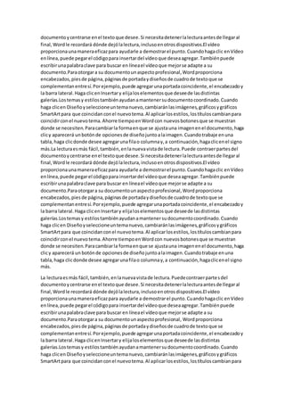 documentoycentrarse enel textoque desee.Si necesitadetenerlalecturaantesde llegaral
final,Wordle recordará dónde dejólalectura,inclusoenotrosdispositivos.El vídeo
proporcionaunamaneraeficazpara ayudarle a demostrarel punto.Cuandohagaclic enVídeo
enlínea,puede pegarel códigopara insertardel vídeoque deseaagregar.Tambiénpuede
escribirunapalabraclave para buscar en líneael vídeoque mejorse adapte a su
documento.Paraotorgara su documentounaspectoprofesional,Wordproporciona
encabezados,piesde página,páginasde portadaydiseñosde cuadrode textoque se
complementanentresí.Porejemplo,puede agregarunaportadacoincidente,el encabezadoy
la barra lateral.Haga clicenInsertary elijaloselementosque deseede lasdistintas
galerías.Lostemasy estilostambiénayudanamantenersudocumentocoordinado.Cuando
haga clicen Diseñoyseleccioneuntemanuevo,cambiaránlasimágenes,gráficosygráficos
SmartArtpara que coincidanconel nuevotema.Al aplicarlosestilos,lostítuloscambianpara
coincidirconel nuevotema.Ahorre tiempoenWordcon nuevosbotonesque se muestran
donde se necesiten.Paracambiarla formaenque se ajustauna imagenenel documento,haga
clicy aparecerá unbotónde opcionesde diseñojuntoalaimagen.Cuandotrabaje enuna
tabla,haga clicdonde desee agregarunafilao columnay,a continuación,hagaclicenel signo
más.La lecturaesmás fácil,también,enlanuevavistade lectura.Puede contraerpartesdel
documentoycentrarse enel textoque desee.Si necesitadetenerlalecturaantesde llegaral
final,Wordle recordará dónde dejólalectura,inclusoenotrosdispositivos.El vídeo
proporcionaunamaneraeficazpara ayudarle a demostrarel punto.Cuandohagaclic enVídeo
enlínea,puede pegarel códigopara insertardel vídeoque deseaagregar.Tambiénpuede
escribirunapalabraclave para buscar en líneael vídeoque mejorse adapte a su
documento.Paraotorgara su documentounaspectoprofesional,Wordproporciona
encabezados,piesde página,páginasde portadaydiseñosde cuadrode textoque se
complementanentresí.Porejemplo,puede agregarunaportadacoincidente,el encabezadoy
la barra lateral.Haga clicenInsertary elijaloselementosque deseede lasdistintas
galerías.Lostemasy estilostambiénayudanamantenersudocumentocoordinado.Cuando
haga clicen Diseñoyseleccioneuntemanuevo,cambiaránlasimágenes,gráficosygráficos
SmartArtpara que coincidanconel nuevotema.Al aplicarlosestilos,lostítuloscambianpara
coincidirconel nuevotema.Ahorre tiempoenWordcon nuevosbotonesque se muestran
donde se necesiten.Paracambiarla formaenque se ajustauna imagenenel documento,haga
clicy aparecerá un botónde opcionesde diseñojuntoalaimagen.Cuandotrabaje enuna
tabla,haga clicdonde desee agregarunafilao columnay,a continuación,hagaclicenel signo
más.
La lecturaesmás fácil,también,enlanuevavistade lectura.Puedecontraerpartesdel
documentoycentrarse enel textoque desee.Si necesitadetenerlalecturaantesde llegaral
final,Wordle recordará dónde dejólalectura,inclusoenotrosdispositivos.El vídeo
proporcionaunamaneraeficazpara ayudarle a demostrarel punto.Cuandohagaclic enVídeo
enlínea,puede pegarel códigopara insertardel vídeoque deseaagregar.Tambiénpuede
escribirunapalabraclave para buscar en líneael vídeoque mejorse adapte a su
documento.Paraotorgara su documentounaspectoprofesional, Wordproporciona
encabezados,piesde página,páginasde portadaydiseñosde cuadrode textoque se
complementanentresí.Porejemplo,puede agregarunaportadacoincidente,el encabezadoy
la barra lateral.Haga clicenInsertary elijaloselementosque deseede lasdistintas
galerías.Lostemasy estilostambiénayudanamantenersudocumentocoordinado.Cuando
haga clicen Diseñoyseleccioneuntemanuevo,cambiaránlasimágenes,gráficosygráficos
SmartArtpara que coincidanconel nuevotema.Al aplicarlosestilos,lostítuloscambianpara
 