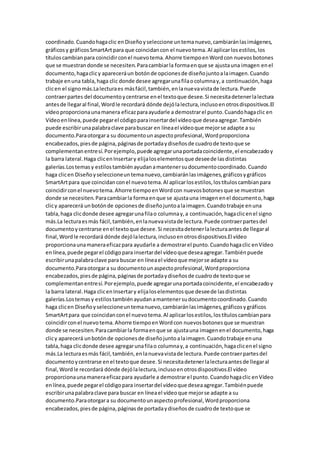 coordinado.Cuandohagaclic enDiseñoyseleccione untemanuevo,cambiaránlasimágenes,
gráficosy gráficosSmartArtpara que coincidancon el nuevotema.Al aplicarlosestilos,los
títuloscambianpara coincidirconel nuevotema.Ahorre tiempoenWordcon nuevosbotones
que se muestrandonde se necesiten.Paracambiarla formaenque se ajustauna imagen enel
documento,hagaclicy apareceráun botónde opcionesde diseñojuntoalaimagen.Cuando
trabaje enuna tabla,haga clic donde desee agregarunafilaocolumnay,a continuación,haga
clicen el signomás.Lalecturaes másfácil,también,enlanuevavistade lectura.Puede
contraerpartes del documentoycentrarse enel textoque desee.Si necesitadetenerlalectura
antesde llegaral final,Wordle recordará dónde dejólalectura,inclusoenotrosdispositivos.El
vídeoproporcionaunamanera eficazparaayudarle a demostrarel punto.Cuandohagaclic en
Vídeoenlínea,puede pegarel códigoparainsertardel vídeoque deseaagregar.También
puede escribirunapalabraclave parabuscar en líneael vídeoque mejorse adapte a su
documento.Paraotorgara su documentounaspectoprofesional,Wordproporciona
encabezados,piesde página,páginasde portadaydiseñosde cuadrode textoque se
complementanentresí.Porejemplo,puede agregarunaportadacoincidente,el encabezadoy
la barra lateral.Haga clicenInsertary elijaloselementosque deseede lasdistintas
galerías.Lostemasy estilostambiénayudanamantenersudocumentocoordinado.Cuando
haga clicen Diseñoyseleccioneuntemanuevo,cambiaránlasimágenes,gráficosygráficos
SmartArtpara que coincidanconel nuevotema.Al aplicarlosestilos,lostítuloscambianpara
coincidirconel nuevotema.Ahorre tiempoenWordcon nuevosbotonesque se muestran
donde se necesiten.Paracambiarla formaenque se ajustauna imagenenel documento,haga
clicy aparecerá unbotónde opcionesde diseñojuntoalaimagen.Cuandotrabaje enuna
tabla,haga clicdonde desee agregarunafilao columnay,a continuación,hagaclicenel signo
más.La lecturaesmás fácil,también,enlanuevavistade lectura.Puede contraerpartesdel
documentoycentrarse enel textoque desee.Si necesitadetenerlalecturaantesde llegaral
final,Wordle recordará dónde dejólalectura,inclusoenotrosdispositivos.El vídeo
proporcionaunamaneraeficazpara ayudarle a demostrarel punto.Cuandohagaclic enVídeo
enlínea,puede pegarel códigopara insertardel vídeoque deseaagregar.Tambiénpuede
escribirunapalabraclave para buscar en líneael vídeoque mejorse adapte a su
documento.Paraotorgara su documentounaspectoprofesional,Wordproporciona
encabezados,piesde página,páginasde portadaydiseñosde cuadrode textoque se
complementanentresí.Porejemplo,puede agregarunaportadacoincidente,el encabezadoy
la barra lateral.Haga clicenInsertary elijaloselementosque deseede lasdistintas
galerías.Lostemasy estilostambiénayudanamantenersudocumentocoordinado.Cuando
haga clicen Diseñoyseleccioneuntemanuevo,cambiaránlasimágenes,gráficosygráficos
SmartArtpara que coincidanconel nuevotema.Al aplicarlosestilos,lostítuloscambianpara
coincidirconel nuevotema.Ahorre tiempoenWordcon nuevosbotonesque se muestran
donde se necesiten.Paracambiarla formaenque se ajustauna imagenenel documento,haga
clicy aparecerá unbotónde opcionesde diseñojuntoalaimagen.Cuandotrabaje enuna
tabla,haga clicdonde desee agregarunafilao columnay,a continuación,hagaclicenel signo
más.La lecturaesmás fácil,también,enlanuevavistade lectura.Puede contraerpartesdel
documentoycentrarse enel textoque desee.Si necesitadetenerlalecturaantesde llegaral
final,Wordle recordará dónde dejólalectura,inclusoenotrosdispositivos.El vídeo
proporcionaunamaneraeficazpara ayudarle a demostrarel punto.Cuandohagaclic enVídeo
enlínea,puede pegarel códigopara insertardel vídeoque deseaagregar.Tambiénpuede
escribirunapalabraclave para buscar en líneael vídeoque mejorse adapte a su
documento.Paraotorgara su documentounaspectoprofesional,Wordproporciona
encabezados,piesde página,páginasde portadaydiseñosde cuadrode textoque se
 