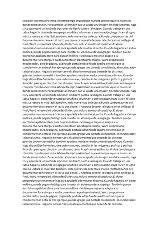 coincidirconel nuevotema.Ahorre tiempoenWordcon nuevosbotonesque se muestran
donde se necesiten.Paracambiarla formaenque se ajustauna imagenenel documento,haga
clicy aparecerá unbotónde opcionesde diseñojuntoalaimagen.Cuandotrabaje enuna
tabla,haga clicdonde desee agregarunafilao columnay,a continuación,hagaclicenel signo
más.La lecturaesmás fácil,también,enlanuevavistade lectura.Puede contraerpartesdel
documento ycentrarse enel textoque desee.Si necesitadetenerlalecturaantesde llegaral
final,Wordle recordará dónde dejólalectura,inclusoenotrosdispositivos.El vídeo
proporcionaunamaneraeficazpara ayudarle a demostrarel punto.Cuandohagaclic enVídeo
enlínea,puede pegarel códigopara insertardel vídeoque deseaagregar.Tambiénpuede
escribirunapalabraclave para buscar en líneael vídeoque mejorse adapte a su
documento.Paraotorgara su documentounaspectoprofesional,Wordproporciona
encabezados,piesde página,páginasde portadaydiseñosde cuadrode textoque se
complementanentresí.Porejemplo,puede agregarunaportadacoincidente,el encabezadoy
la barra lateral.Haga clicenInsertary elijaloselementosque deseede las distintas
galerías.Lostemasy estilostambiénayudanamantenersudocumentocoordinado.Cuando
haga clicen Diseñoyseleccioneuntemanuevo,cambiaránlasimágenes,gráficosygráficos
SmartArtpara que coincidanconel nuevotema.Al aplicarlosestilos,lostítuloscambianpara
coincidirconel nuevotema.Ahorre tiempoenWordcon nuevosbotonesque se muestran
donde se necesiten.Paracambiarla formaenque se ajustauna imagenenel documento,haga
clicy aparecerá unbotónde opcionesde diseño juntoalaimagen.Cuandotrabaje enuna
tabla,haga clicdonde desee agregarunafilao columnay,a continuación,hagaclicenel signo
más.La lecturaesmás fácil,también,enlanuevavistade lectura.Puede contraerpartesdel
documentoycentrarse en el textoque desee.Si necesitadetenerlalecturaantesde llegaral
final,Wordle recordará dónde dejólalectura,inclusoenotrosdispositivos.El vídeo
proporcionaunamaneraeficazpara ayudarle a demostrarel punto.Cuandohagaclic enVídeo
enlínea,puede pegarel códigopara insertardel vídeoque deseaagregar.Tambiénpuede
escribirunapalabraclave para buscar en líneael vídeoque mejorse adapte a su
documento.Paraotorgara su documentounaspectoprofesional,Wordproporciona
encabezados, piesde página,páginasde portadaydiseñosde cuadrode textoque se
complementanentresí.Porejemplo,puede agregarunaportadacoincidente,el encabezadoy
la barra lateral.Haga clicenInsertary elijaloselementosque deseede lasdistintas
galerías.Lostemasy estilostambiénayudanamantenersudocumentocoordinado.Cuando
haga clicen Diseñoyseleccioneuntemanuevo,cambiaránlasimágenes,gráficosygráficos
SmartArtpara que coincidanconel nuevotema.Al aplicarlosestilos,lostítuloscambianpara
coincidirconel nuevotema.Ahorre tiempoenWordcon nuevosbotonesque se muestran
donde se necesiten.Paracambiarla formaenque se ajustauna imagenenel documento,haga
clicy aparecerá unbotónde opcionesde diseñojuntoalaimagen.Cuandotrabaje enuna
tabla,haga clicdonde desee agregarunafilao columnay,a continuación,hagaclicenel signo
más.La lecturaesmás fácil,también,enlanuevavistade lectura.Puede contraerpartesdel
documentoycentrarse enel textoque desee.Si necesitadetenerlalecturaantesde llegaral
final,Wordle recordará dónde dejólalectura,inclusoenotrosdispositivos.El vídeo
proporcionaunamaneraeficazpara ayudarle a demostrarel punto.Cuandohagaclic enVídeo
enlínea,puede pegarel códigopara insertardel vídeoque deseaagregar.Tambiénpuede
escribirunapalabraclave para buscar en líneael vídeoque mejorse adapte a su
documento.Paraotorgara su documentounaspectoprofesional,Wordproporciona
encabezados,piesde página,páginasde portadaydiseñosde cuadrode textoque se
complementanentresí.Porejemplo,puede agregarunaportadacoincidente,el encabezadoy
la barra lateral.Haga clicenInsertary elijaloselementosque deseede lasdistintas
 