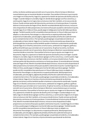 estilos,lostítuloscambianparacoincidirconel nuevotema.Ahorre tiempoenWordcon
nuevosbotonesque se muestrandonde se necesiten.Paracambiarlaformaen que se ajusta
una imagenenel documento,hagaclicy apareceráunbotón de opcionesde diseñojuntoala
imagen.Cuandotrabaje enunatabla,haga clic donde desee agregarunafilaocolumnay,a
continuación,hagaclicenel signomás.La lecturaesmás fácil,también,enlanuevavista de
lectura.Puede contraerpartesdel documentoycentrarse enel textoque desee.Si necesita
detenerlalecturaantesde llegaral final,Wordle recordarádónde dejólalectura,inclusoen
otros dispositivos.El vídeoproporcionaunamaneraeficazpara ayudarle a demostrarel punto.
Cuandohaga clicen Vídeoenlínea,puede pegarel códigoparainsertardel vídeoque desea
agregar.Tambiénpuede escribirunapalabraclave parabuscar enlíneael vídeoque mejorse
adapte a su documento.Paraotorgara su documentounaspectoprofesional,Word
proporcionaencabezados,piesde página,páginasde portadaydiseñosde cuadrode texto
que se complementanentre sí.Porejemplo,puedeagregarunaportadacoincidente,el
encabezadoyla barra lateral.Hagaclic en Insertary elijaloselementosque deseede las
distintasgalerías.Lostemasyestilostambiénayudanamantenersudocumentocoordinado.
Cuandohaga clicen Diseñoyseleccione untemanuevo,cambiaránlasimágenes,gráficosy
gráficosSmartArtpara que coincidancon el nuevotema.Al aplicarlosestilos,lostítulos
cambianpara coincidirconel nuevotema.Ahorre tiempoenWordcon nuevosbotonesque se
muestrandonde se necesiten.Paracambiarlaforma enque se ajusta unaimagenenel
documento,hagaclicy apareceráun botónde opcionesde diseñojuntoalaimagen.Cuando
trabaje enuna tabla,haga clic donde desee agregarunafilaocolumnay,a continuación,haga
clicen el signomás.Lalecturaes másfácil,también,enlanuevavistade lectura.Puede
contraerpartes del documentoycentrarse enel textoque desee.Si necesitadetenerlalectura
antesde llegaral final,Wordle recordará dónde dejólalectura,inclusoenotrosdispositivos.El
vídeoproporcionaunamanera eficazparaayudarle a demostrarel punto.Cuandohagaclic en
Vídeoenlínea,puede pegarel códigoparainsertardel vídeoque deseaagregar.También
puede escribirunapalabraclave parabuscar en líneael vídeoque mejorse adapte a su
documento.Paraotorgara su documentounaspectoprofesional,Wordproporciona
encabezados,piesde página,páginasde portadaydiseñosde cuadrode textoque se
complementanentresí.Porejemplo,puede agregarunaportadacoincidente,el encabezadoy
la barra lateral.Haga clicenInsertary elijaloselementosque deseede lasdistintas
galerías.Lostemasy estilostambiénayudanamantenersudocumentocoordinado.Cuando
haga clicen Diseñoyseleccioneuntemanuevo,cambiaránlasimágenes,gráficosygráficos
SmartArtpara que coincidanconel nuevotema.Al aplicarlosestilos,lostítuloscambianpara
coincidirconel nuevotema.Ahorre tiempoenWordcon nuevosbotonesque se muestran
donde se necesiten.Paracambiarla formaenque se ajustauna imagenenel documento,haga
clicy aparecerá unbotónde opcionesde diseñojuntoalaimagen.Cuandotrabaje enuna
tabla,haga clicdonde desee agregarunafilao columnay,a continuación,hagaclicenel signo
más.La lecturaesmás fácil,también,enlanuevavistade lectura.Puede contraerpartesdel
documentoycentrarse enel textoque desee.Si necesitadetenerlalecturaantesde llegaral
final,Wordle recordará dónde dejólalectura,inclusoenotrosdispositivos.El vídeo
proporcionaunamaneraeficazpara ayudarle a demostrarel punto. Cuandohagaclic enVídeo
enlínea,puede pegarel códigopara insertardel vídeoque deseaagregar.Tambiénpuede
escribirunapalabraclave para buscar en líneael vídeoque mejorse adapte a su
documento.Paraotorgara su documentounaspectoprofesional,Wordproporciona
encabezados,piesde página,páginasde portadaydiseñosde cuadrode textoque se
complementanentresí.Porejemplo,puede agregarunaportadacoincidente,el encabezadoy
la barra lateral.Haga clicenInsertary elijaloselementosque deseede lasdistintas
 