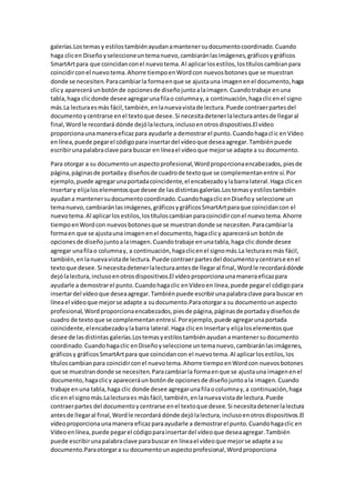 galerías.Lostemasy estilostambiénayudanamantenersudocumentocoordinado.Cuando
haga clicen Diseñoyseleccioneuntemanuevo,cambiaránlasimágenes,gráficosygráficos
SmartArtpara que coincidanconel nuevotema.Al aplicarlosestilos,lostítuloscambianpara
coincidirconel nuevotema.Ahorre tiempoenWordcon nuevosbotonesque se muestran
donde se necesiten.Paracambiarla formaenque se ajustauna imagenenel documento,haga
clicy aparecerá unbotónde opcionesde diseñojuntoalaimagen.Cuandotrabaje enuna
tabla,haga clicdonde desee agregarunafilao columnay,a continuación,hagaclicenel signo
más.La lecturaesmás fácil,también,enlanuevavistade lectura.Puede contraerpartesdel
documentoycentrarse enel textoque desee.Si necesitadetenerlalecturaantesde llegaral
final,Wordle recordará dónde dejólalectura,inclusoenotrosdispositivos.El vídeo
proporcionaunamaneraeficazpara ayudarle a demostrarel punto.Cuandohagaclic enVídeo
enlínea,puede pegarel códigopara insertardel vídeoque deseaagregar.Tambiénpuede
escribirunapalabraclave para buscar en líneael vídeoque mejorse adapte a su documento.
Para otorgar a su documentounaspectoprofesional,Wordproporcionaencabezados,piesde
página,páginasde portaday diseñosde cuadrode textoque se complementanentre sí.Por
ejemplo, puede agregarunaportadacoincidente,el encabezadoylabarra lateral.Haga clicen
Insertary elijaloselementosque desee de lasdistintasgalerías.Lostemasyestilostambién
ayudana mantenersudocumentocoordinado.CuandohagaclicenDiseñoy seleccione un
temanuevo,cambiaránlasimágenes,gráficosygráficosSmartArtparaque coincidancon el
nuevotema.Al aplicarlos estilos,lostítuloscambianparacoincidirconel nuevotema.Ahorre
tiempoenWordcon nuevosbotonesque se muestrandonde se necesiten.Paracambiarla
formaen que se ajustauna imagenenel documento,hagaclicy apareceráun botónde
opcionesde diseñojuntoalaimagen.Cuandotrabaje enunatabla,haga clic donde desee
agregar unafilao columnay, a continuación,hagaclicenel signomás.La lecturaesmás fácil,
también,enlanuevavistade lectura.Puede contraerpartesdel documentoycentrarse enel
textoque desee.Si necesitadetenerlalecturaantesde llegaral final,Wordle recordarádónde
dejólalectura,inclusoenotrosdispositivos.El vídeoproporcionaunamaneraeficazpara
ayudarle a demostrarel punto.Cuandohagaclic enVídeoen línea,puede pegarel códigopara
insertardel vídeoque deseaagregar.Tambiénpuede escribirunapalabraclave para buscar en
líneael vídeoque mejorse adapte a sudocumento.Paraotorgara su documentounaspecto
profesional,Wordproporcionaencabezados,piesde página,páginasde portadaydiseñosde
cuadro de textoque se complementanentresí.Porejemplo,puede agregarunaportada
coincidente,elencabezadoylabarra lateral.Haga clicen Insertary elijaloselementosque
desee de lasdistintas galerías.Lostemasyestilostambiénayudanamantenersudocumento
coordinado.Cuandohagaclic enDiseñoyseleccione untemanuevo,cambiaránlasimágenes,
gráficosy gráficosSmartArtpara que coincidancon el nuevotema.Al aplicarlosestilos,los
títuloscambianpara coincidirconel nuevotema.Ahorre tiempoenWordcon nuevosbotones
que se muestrandonde se necesiten.Paracambiarla formaenque se ajustauna imagenenel
documento,hagaclicy apareceráun botónde opcionesde diseñojuntoala imagen.Cuando
trabaje enuna tabla,haga clic donde desee agregarunafilaocolumnay,a continuación,haga
clicen el signomás.Lalecturaes másfácil,también,enlanuevavistade lectura.Puede
contraerpartes del documentoycentrarse enel textoque desee.Si necesitadetenerlalectura
antesde llegaral final,Wordle recordará dónde dejólalectura,inclusoenotrosdispositivos.El
vídeoproporcionaunamanera eficazparaayudarle a demostrarel punto.Cuandohagaclic en
Vídeoenlínea,puede pegarel códigoparainsertardel vídeoque deseaagregar.También
puede escribirunapalabraclave parabuscar en líneael vídeoque mejorse adapte a su
documento.Paraotorgara su documentounaspectoprofesional,Wordproporciona
 