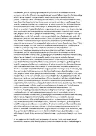 encabezados,piesde página,páginasde portadaydiseñosde cuadrode textoque se
complementanentresí.Porejemplo,puede agregarunaportadacoincidente,el encabezadoy
la barra lateral.Haga clicenInsertary elijaloselementosque deseede lasdistintas
galerías.Lostemasy estilostambiénayudanamantenersudocumentocoordinado.Cuando
haga clicen Diseñoyseleccioneuntemanuevo,cambiaránlasimágenes,gráficosygráficos
SmartArtpara que coincidanconel nuevotema.Al aplicarlosestilos,lostítuloscambianpara
coincidirconel nuevotema.Ahorre tiempoenWordcon nuevosbotonesque se muestran
donde se necesiten.Paracambiarla formaenque se ajustauna imagenenel documento,haga
clicy aparecerá unbotónde opcionesde diseñojuntoalaimagen.Cuando trabaje enuna
tabla,haga clicdonde desee agregarunafilao columnay,a continuación,hagaclicenel signo
más.La lecturaesmás fácil,también,enlanuevavistade lectura.Puede contraerpartesdel
documentoycentrarse enel textoque desee.Si necesitadetenerlalecturaantesde llegaral
final,Wordle recordará dónde dejólalectura,inclusoenotrosdispositivos.El vídeo
proporcionaunamaneraeficazpara ayudarle a demostrarel punto.Cuandohagaclic enVídeo
enlínea,puede pegarel código para insertardel vídeoque deseaagregar.Tambiénpuede
escribirunapalabraclave para buscar en líneael vídeoque mejorse adapte a su
documento.Paraotorgara su documentounaspectoprofesional,Wordproporciona
encabezados,piesde página,páginasde portadaydiseñosde cuadrode textoque se
complementanentresí.Porejemplo,puede agregarunaportadacoincidente,el encabezadoy
la barra lateral.Haga clicenInsertary elijaloselementosque deseede lasdistintas
galerías.Lostemasy estilostambiénayudanamantenersudocumentocoordinado.Cuando
haga clicen Diseñoyseleccioneuntemanuevo,cambiaránlasimágenes,gráficosygráficos
SmartArtpara que coincidanconel nuevotema.Al aplicarlosestilos,lostítuloscambianpara
coincidirconel nuevotema.Ahorre tiempoenWordcon nuevosbotonesque se muestran
donde se necesiten.Paracambiarla formaenque se ajustauna imagenenel documento,haga
clicy aparecerá unbotónde opcionesde diseñojuntoalaimagen.Cuandotrabaje enuna
tabla,haga clicdonde desee agregarunafilao columnay,a continuación,hagaclicenel signo
más.La lecturaesmás fácil,también,enlanuevavistade lectura.Puede contraerpartesdel
documentoycentrarse enel textoque desee.Si necesitadetener lalecturaantesde llegaral
final,Wordle recordará dónde dejólalectura,inclusoenotrosdispositivos.El vídeo
proporcionaunamaneraeficazpara ayudarle a demostrarel punto.Cuandohagaclic enVídeo
enlínea,puede pegarel códigopara insertardel vídeoque deseaagregar.Tambiénpuede
escribirunapalabraclave para buscar en líneael vídeoque mejorse adapte a su
documento.Paraotorgara su documentounaspectoprofesional,Wordproporciona
encabezados,piesde página,páginasde portadaydiseñosde cuadrode textoque se
complementanentresí.Porejemplo,puede agregarunaportadacoincidente,el encabezadoy
la barra lateral.Haga clicenInsertary elijaloselementosque deseede lasdistintas
galerías.Lostemasy estilostambiénayudana mantenersudocumentocoordinado.Cuando
haga clicen Diseñoyseleccioneuntemanuevo,cambiaránlasimágenes,gráficosygráficos
SmartArtpara que coincidanconel nuevotema.Al aplicarlosestilos,lostítuloscambianpara
coincidirconel nuevotema.Ahorre tiempoenWordcon nuevosbotonesque se muestran
donde se necesiten.Paracambiarla formaenque se ajustauna imagenenel documento,haga
clicy aparecerá unbotónde opcionesde diseñojuntoalaimagen.Cuandotrabaje enuna
tabla,haga clicdonde desee agregarunafilao columnay,a continuación,hagaclicenel signo
más.
La lecturaesmás fácil,también,enlanuevavistade lectura.Puedecontraerpartesdel
documentoycentrarse enel textoque desee.Si necesitadetenerlalecturaantesde llegaral
 