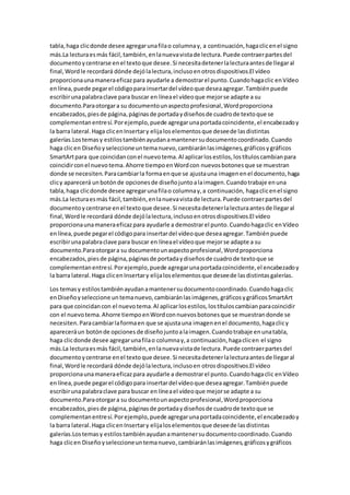 tabla,haga clicdonde desee agregarunafilao columnay, a continuación,hagaclicenel signo
más.La lecturaesmás fácil,también,enlanuevavistade lectura.Puede contraerpartesdel
documentoycentrarse enel textoque desee.Si necesitadetenerlalecturaantesde llegaral
final,Wordle recordará dónde dejólalectura,inclusoenotrosdispositivos.El vídeo
proporcionaunamaneraeficazpara ayudarle a demostrarel punto.Cuandohagaclic enVídeo
enlínea,puede pegarel códigopara insertardel vídeoque deseaagregar.Tambiénpuede
escribirunapalabraclave para buscar en líneael vídeoque mejorse adapte a su
documento.Paraotorgara su documentounaspectoprofesional,Wordproporciona
encabezados,piesde página,páginasde portadaydiseñosde cuadrode textoque se
complementanentresí.Porejemplo,puede agregarunaportadacoincidente,el encabezadoy
la barra lateral.Haga clicenInsertary elijaloselementosque deseede lasdistintas
galerías.Lostemasy estilostambiénayudanamantenersudocumentocoordinado.Cuando
haga clicen Diseñoyseleccioneuntemanuevo,cambiaránlasimágenes,gráficosygráficos
SmartArtpara que coincidanconel nuevotema.Al aplicarlosestilos,lostítuloscambianpara
coincidirconel nuevotema.Ahorre tiempoenWordcon nuevosbotonesque se muestran
donde se necesiten.Paracambiarla formaenque se ajustauna imagenenel documento,haga
clicy aparecerá unbotónde opcionesde diseñojuntoalaimagen.Cuandotrabaje enuna
tabla,haga clicdonde desee agregarunafilao columnay,a continuación, hagaclicenel signo
más.La lecturaesmás fácil,también,enlanuevavistade lectura.Puede contraerpartesdel
documentoycentrarse enel textoque desee.Si necesitadetenerlalecturaantesde llegaral
final,Wordle recordará dónde dejólalectura,inclusoenotrosdispositivos.El vídeo
proporcionaunamaneraeficazpara ayudarle a demostrarel punto.Cuandohagaclic enVídeo
enlínea,puede pegarel códigopara insertardel vídeoque deseaagregar.Tambiénpuede
escribirunapalabraclave para buscar en líneael vídeoque mejorse adapte a su
documento.Paraotorgara su documentounaspectoprofesional,Wordproporciona
encabezados,piesde página,páginasde portadaydiseñosde cuadrode textoque se
complementanentresí.Porejemplo,puede agregarunaportadacoincidente,el encabezadoy
la barra lateral.Haga clicenInsertary elijaloselementosque deseede lasdistintasgalerías.
Los temasy estilostambiénayudanamantenersudocumentocoordinado.Cuandohagaclic
enDiseñoyseleccione untemanuevo,cambiaránlasimágenes,gráficosygráficosSmartArt
para que coincidancon el nuevotema.Al aplicarlosestilos,lostítuloscambianparacoincidir
con el nuevotema.Ahorre tiempoenWordconnuevosbotonesque se muestrandonde se
necesiten.Paracambiarlaformaen que se ajustauna imagenenel documento,hagaclicy
apareceráun botónde opcionesde diseñojuntoalaimagen.Cuandotrabaje enunatabla,
haga clicdonde desee agregarunafilao columnay,a continuación,hagaclicen el signo
más.La lecturaesmás fácil,también,enlanuevavistade lectura.Puede contraerpartesdel
documentoycentrarse enel textoque desee.Si necesitadetenerlalecturaantesde llegaral
final,Wordle recordará dónde dejólalectura,inclusoen otrosdispositivos.El vídeo
proporcionaunamaneraeficazpara ayudarle a demostrarel punto.Cuandohagaclic enVídeo
enlínea,puede pegarel códigopara insertardel vídeoque deseaagregar.Tambiénpuede
escribirunapalabraclave para buscar en líneael vídeoque mejorse adapte a su
documento.Paraotorgara su documentounaspectoprofesional,Wordproporciona
encabezados,piesde página,páginasde portadaydiseñosde cuadrode textoque se
complementanentresí.Porejemplo,puede agregarunaportadacoincidente,el encabezadoy
la barra lateral.Haga clicenInsertary elijaloselementosque deseede lasdistintas
galerías.Lostemasy estilostambiénayudanamantenersudocumentocoordinado.Cuando
haga clicen Diseñoyseleccioneuntemanuevo,cambiaránlasimágenes,gráficosygráficos
 