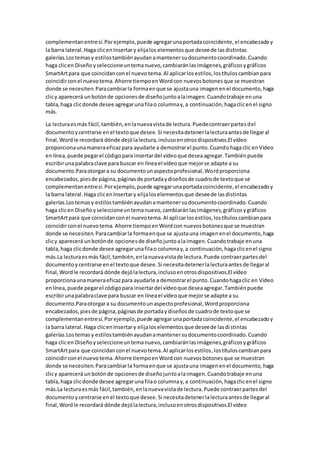 complementanentresí.Porejemplo,puede agregarunaportadacoincidente,el encabezadoy
la barra lateral.Haga clicenInsertary elijalos elementosque deseede lasdistintas
galerías.Lostemasy estilostambiénayudanamantenersudocumentocoordinado.Cuando
haga clicen Diseñoyseleccioneuntemanuevo,cambiaránlasimágenes,gráficosygráficos
SmartArtpara que coincidanconel nuevo tema.Al aplicarlosestilos,lostítuloscambianpara
coincidirconel nuevotema.Ahorre tiempoenWordcon nuevosbotonesque se muestran
donde se necesiten.Paracambiarla formaenque se ajustauna imagenenel documento,haga
clicy aparecerá unbotónde opcionesde diseñojuntoalaimagen.Cuandotrabaje enuna
tabla,haga clicdonde desee agregarunafilao columnay,a continuación,hagaclicenel signo
más.
La lecturaesmás fácil,también,enlanuevavistade lectura.Puedecontraerpartesdel
documentoycentrarse enel textoque desee.Si necesitadetenerlalecturaantesde llegaral
final,Wordle recordará dónde dejólalectura,inclusoenotrosdispositivos.El vídeo
proporcionaunamaneraeficazpara ayudarle a demostrarel punto.Cuandohagaclic enVídeo
enlínea,puede pegarel códigopara insertardel vídeoque deseaagregar.Tambiénpuede
escribirunapalabraclave para buscar en líneael vídeoque mejorse adapte a su
documento.Paraotorgara su documentounaspectoprofesional,Wordproporciona
encabezados,piesde página,páginasde portadaydiseñosde cuadrode textoque se
complementanentresí.Porejemplo,puede agregarunaportadacoincidente,el encabezadoy
la barra lateral.Haga clicenInsertary elijaloselementosque deseede lasdistintas
galerías.Lostemasy estilostambiénayudanamantenersudocumentocoordinado.Cuando
haga clicen Diseñoyseleccioneuntemanuevo,cambiaránlasimágenes,gráficosygráficos
SmartArtpara que coincidanconel nuevotema.Al aplicarlosestilos,lostítuloscambianpara
coincidirconel nuevotema.Ahorre tiempoenWordcon nuevosbotonesque se muestran
donde se necesiten.Paracambiarla formaenque se ajustauna imagenenel documento,haga
clicy aparecerá unbotónde opcionesde diseñojuntoalaimagen.Cuandotrabaje enuna
tabla,haga clicdonde desee agregarunafilao columnay,a continuación,hagaclicenel signo
más.La lecturaesmás fácil,también,enlanuevavistade lectura.Puede contraerpartesdel
documentoy centrarse enel textoque desee.Si necesitadetenerlalecturaantesde llegaral
final,Wordle recordará dónde dejólalectura,inclusoenotrosdispositivos.El vídeo
proporcionaunamaneraeficazpara ayudarle a demostrarel punto.Cuandohagaclic en Vídeo
enlínea,puede pegarel códigopara insertardel vídeoque deseaagregar.Tambiénpuede
escribirunapalabraclave para buscar en líneael vídeoque mejorse adapte a su
documento.Paraotorgara su documentounaspectoprofesional,Wordproporciona
encabezados,piesde página,páginasde portadaydiseñosde cuadrode textoque se
complementanentresí.Porejemplo,puede agregarunaportadacoincidente,el encabezadoy
la barra lateral.Haga clicenInsertary elijaloselementosque deseede lasdistintas
galerías.Lostemasy estilostambiénayudanamantenersudocumentocoordinado.Cuando
haga clicen Diseñoyseleccioneuntemanuevo,cambiaránlasimágenes,gráficosygráficos
SmartArtpara que coincidanconel nuevotema.Al aplicarlosestilos,lostítuloscambianpara
coincidirconel nuevotema.Ahorre tiempoenWordcon nuevosbotonesque se muestran
donde se necesiten.Paracambiarla formaenque se ajustauna imagenenel documento,haga
clicy aparecerá unbotónde opcionesde diseñojuntoalaimagen.Cuandotrabaje enuna
tabla,haga clicdonde desee agregarunafilao columnay,a continuación,hagaclicenel signo
más.La lecturaesmás fácil,también,enlanuevavistade lectura.Puede contraerpartesdel
documentoycentrarse enel textoque desee.Si necesitadetenerlalecturaantesde llegaral
final,Wordle recordará dónde dejólalectura,inclusoenotrosdispositivos.El vídeo
 