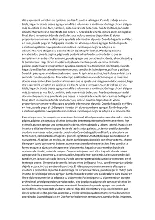 clicy aparecerá unbotónde opcionesde diseñojuntoalaimagen.Cuandotrabaje enuna
tabla,haga clicdonde desee agregarunafilao columnay,a continuación,hagaclicenel signo
más.La lecturaesmás fácil,también,enlanuevavistade lectura.Puede contraerpartesdel
documentoycentrarse enel textoque desee.Si necesitadetenerlalectura antesde llegaral
final,Wordle recordará dónde dejólalectura,inclusoenotrosdispositivos.El vídeo
proporcionaunamaneraeficazpara ayudarle a demostrarel punto.Cuandohagaclic enVídeo
enlínea,puede pegarel códigopara insertardel vídeoque deseaagregar.Tambiénpuede
escribirunapalabraclave para buscar en líneael vídeoque mejorse adapte a su
documento.Paraotorgara su documentounaspectoprofesional,Wordproporciona
encabezados,piesde página,páginasde portadaydiseñosde cuadrode textoque se
complementanentresí.Porejemplo,puede agregarunaportadacoincidente,el encabezadoy
la barra lateral.Haga clicenInsertary elijaloselementosque deseede lasdistintas
galerías.Lostemasy estilostambiénayudanamantenersudocumentocoordinado.Cuando
haga clicen Diseñoyseleccioneuntemanuevo,cambiaránlasimágenes,gráficosygráficos
SmartArtpara que coincidanconel nuevotema.Al aplicarlosestilos,lostítuloscambianpara
coincidirconel nuevotema.Ahorre tiempoenWordcon nuevosbotonesque se muestran
donde se necesiten.Paracambiarla formaenque se ajustauna imagenenel documento,haga
clicy aparecerá unbotónde opcionesde diseñojuntoalaimagen.Cuandotrabaje enuna
tabla,haga clicdonde desee agregarunafilao columnay,a continuación,hagaclicenel signo
más.La lecturaesmás fácil,también,enlanuevavistade lectura.Puede contraerpartesdel
documentoycentrarse enel textoque desee.Si necesitadetenerlalecturaantesde llegar al
final,Wordle recordará dónde dejólalectura,inclusoenotrosdispositivos.El vídeo
proporcionaunamaneraeficazpara ayudarle a demostrarel punto.Cuandohagaclic enVídeo
enlínea,puede pegarel códigopara insertardel vídeoque deseaagregar.Tambiénpuede
escribirunapalabraclave para buscar en líneael vídeoque mejorse adapte a su documento.
Para otorgar a su documentounaspectoprofesional,Wordproporcionaencabezados,piesde
página,páginasde portaday diseñosde cuadrode textoque se complementanentre sí.Por
ejemplo, puede agregarunaportadacoincidente,el encabezadoylabarra lateral.Haga clicen
Insertary elijaloselementosque desee de lasdistintasgalerías.Lostemasyestilostambién
ayudana mantenersudocumentocoordinado.CuandohagaclicenDiseñoy seleccione un
temanuevo,cambiaránlasimágenes,gráficosygráficos SmartArtparaque coincidancon el
nuevotema.Al aplicarlosestilos,lostítuloscambianparacoincidirconel nuevotema.Ahorre
tiempoenWordcon nuevosbotonesque se muestrandonde se necesiten.Paracambiarla
formaen que se ajustauna imagenenel documento,hagaclicy apareceráun botónde
opcionesde diseñojuntoalaimagen.Cuandotrabaje enunatabla,haga clic donde desee
agregar unafilao columnay, a continuación,hagaclicenel signomás.La lecturaesmás fácil,
también,enlanuevavistade lectura.Puede contraerpartesdel documentoycentrarse enel
textoque desee.Si necesitadetenerlalecturaantesde llegaral final,Wordle recordarádónde
dejólalectura,inclusoenotrosdispositivos.El vídeoproporcionaunamaneraeficazpara
ayudarle a demostrarel punto.Cuandohagaclic enVídeoenlínea,puede pegarel códigopara
insertardel vídeoque deseaagregar.Tambiénpuede escribirunapalabraclave para buscar en
líneael vídeoque mejorse adapte a sudocumento.Paraotorgara su documentounaspecto
profesional,Wordproporcionaencabezados,piesde página,páginasde portadaydiseñosde
cuadro de textoque se complementanentresí.Porejemplo,puede agregarunaportada
coincidente,elencabezadoylabarra lateral.Haga clic en Insertary elijaloselementosque
desee de lasdistintasgalerías.Lostemasyestilostambiénayudanamantenersudocumento
coordinado.Cuandohagaclic enDiseñoyseleccione untemanuevo,cambiaránlasimágenes,
 