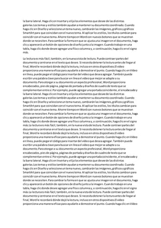 la barra lateral.Haga clicenInsertary elijaloselementosque desee de lasdistintas
galerías.Lostemasy estilostambiénayudanamantenersudocumentocoordinado.Cuando
haga clicen Diseñoyseleccioneuntemanuevo,cambiaránlasimágenes,gráficosygráficos
SmartArtpara que coincidanconel nuevotema.Al aplicarlosestilos,lostítuloscambianpara
coincidirconel nuevotema.Ahorre tiempoenWordcon nuevosbotonesque se muestran
donde se necesiten.Paracambiarla formaenque se ajustauna imagenenel documento,haga
clicy aparecerá unbotónde opcionesde diseñojuntoalaimagen.Cuandotrabaje enuna
tabla,haga clicdonde desee agregarunafilao columnay,a continuación,hagaclicenel signo
más.
La lecturaesmás fácil,también,enlanuevavistade lectura.Puedecontraerpartesdel
documentoycentrarse enel textoque desee.Si necesitadetenerlalecturaantesde llegaral
final,Wordle recordará dónde dejólalectura,inclusoenotrosdispositivos.El vídeo
proporcionaunamaneraeficazpara ayudarle a demostrarel punto.Cuandohagaclic enVídeo
enlínea,puede pegarel códigopara insertardel vídeoque deseaagregar.Tambiénpuede
escribirunapalabraclave para buscar en líneael vídeoque mejorse adapte a su
documento.Paraotorgara su documentounaspectoprofesional,Wordproporciona
encabezados,piesde página,páginasde portadaydiseñosde cuadrode textoque se
complementanentresí.Porejemplo,puede agregarunaportadacoincidente,el encabezadoy
la barra lateral.Haga clicenInsertary elijaloselementosque deseede lasdistintas
galerías.Lostemasy estilostambiénayudanamantenersudocumentocoordinado.Cuando
haga clicen Diseñoyseleccioneuntemanuevo,cambiaránlasimágenes,gráficosygráficos
SmartArtpara que coincidanconel nuevotema.Al aplicarlosestilos,los títuloscambianpara
coincidirconel nuevotema.Ahorre tiempoenWordcon nuevosbotonesque se muestran
donde se necesiten.Paracambiarla formaenque se ajustauna imagenenel documento,haga
clicy aparecerá unbotónde opcionesde diseñojuntoa laimagen.Cuandotrabaje enuna
tabla,haga clicdonde desee agregarunafilao columnay,a continuación,hagaclicenel signo
más.La lecturaesmás fácil,también,enlanuevavistade lectura.Puede contraerpartesdel
documentoycentrarse enel textoque desee.Si necesitadetenerlalecturaantesde llegaral
final,Wordle recordará dónde dejólalectura,inclusoenotrosdispositivos.El vídeo
proporcionaunamaneraeficazpara ayudarle a demostrarel punto.Cuandohagaclic enVídeo
enlínea,puede pegarel códigopara insertardel vídeoque deseaagregar.Tambiénpuede
escribirunapalabraclave para buscar en líneael vídeoque mejorse adapte a su
documento.Paraotorgara su documentounaspectoprofesional,Wordproporciona
encabezados,piesde página,páginasde portadaydiseñosde cuadrode textoque se
complementanentresí.Porejemplo,puede agregarunaportadacoincidente,el encabezadoy
la barra lateral.Haga clicenInsertary elijaloselementosque deseede lasdistintas
galerías.Los temasy estilostambiénayudanamantenersudocumentocoordinado.Cuando
haga clicen Diseñoyseleccioneuntemanuevo,cambiaránlasimágenes,gráficosygráficos
SmartArtpara que coincidanconel nuevotema.Al aplicarlosestilos,lostítuloscambianpara
coincidirconel nuevotema.Ahorre tiempoenWordcon nuevosbotonesque se muestran
donde se necesiten.Paracambiarla formaenque se ajustauna imagenenel documento,haga
clicy aparecerá unbotónde opcionesde diseñojuntoalaimagen.Cuandotrabaje enuna
tabla,haga clicdonde desee agregarunafilao columnay,a continuación,hagaclicenel signo
más.La lecturaesmás fácil,también,enlanuevavistade lectura.Puede contraerpartesdel
documentoycentrarse enel textoque desee.Si necesitadetenerlalecturaantesde llegaral
final,Wordle recordará dónde dejólalectura,inclusoenotrosdispositivos.El vídeo
proporcionaunamaneraeficazpara ayudarle a demostrarel punto.Cuandohagaclic enVídeo
 