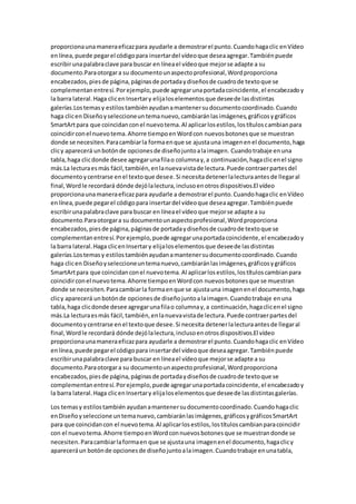 proporcionaunamaneraeficazpara ayudarle a demostrarel punto.Cuandohagaclic enVídeo
enlínea, puede pegarel códigopara insertardel vídeoque deseaagregar.Tambiénpuede
escribirunapalabraclave para buscar en líneael vídeoque mejorse adapte a su
documento.Paraotorgara su documentounaspectoprofesional,Wordproporciona
encabezados,piesde página,páginasde portadaydiseñosde cuadrode textoque se
complementanentresí.Porejemplo,puede agregarunaportadacoincidente,el encabezadoy
la barra lateral.Haga clicenInsertary elijaloselementosque deseede lasdistintas
galerías.Lostemasy estilostambiénayudanamantenersudocumentocoordinado.Cuando
haga clicen Diseñoyseleccioneuntemanuevo,cambiaránlasimágenes,gráficosygráficos
SmartArtpara que coincidanconel nuevotema.Al aplicarlosestilos,lostítuloscambianpara
coincidirconel nuevotema.Ahorre tiempoenWordcon nuevosbotonesque se muestran
donde se necesiten.Paracambiarla formaenque se ajustauna imagenenel documento,haga
clicy aparecerá unbotónde opcionesde diseñojuntoalaimagen. Cuandotrabaje enuna
tabla,haga clicdonde desee agregarunafilao columnay,a continuación,hagaclicenel signo
más.La lecturaesmás fácil,también,enlanuevavistade lectura.Puede contraerpartesdel
documentoycentrarse enel textoque desee.Si necesitadetenerlalecturaantesde llegaral
final,Wordle recordará dónde dejólalectura,inclusoenotrosdispositivos.El vídeo
proporcionaunamaneraeficazpara ayudarle a demostrarel punto.Cuandohagaclic enVídeo
enlínea,puede pegarel códigopara insertardel vídeoque deseaagregar.Tambiénpuede
escribirunapalabraclave para buscar en líneael vídeoque mejorse adapte a su
documento.Paraotorgara su documentounaspectoprofesional,Wordproporciona
encabezados,piesde página,páginasde portadaydiseñosde cuadrode textoque se
complementanentresí.Porejemplo,puede agregarunaportadacoincidente,el encabezadoy
la barra lateral.Haga clicenInsertary elijaloselementosque deseede lasdistintas
galerías.Lostemasy estilostambiénayudanamantenersudocumentocoordinado.Cuando
haga clicen Diseñoyseleccioneuntemanuevo,cambiaránlasimágenes,gráficosygráficos
SmartArtpara que coincidanconel nuevotema.Al aplicarlosestilos,lostítuloscambianpara
coincidirconel nuevotema.Ahorre tiempoenWordcon nuevosbotonesque se muestran
donde se necesiten.Paracambiarla formaenque se ajustauna imagenenel documento,haga
clicy aparecerá unbotónde opcionesde diseñojuntoalaimagen.Cuandotrabaje enuna
tabla,haga clicdonde desee agregarunafilao columnay,a continuación,hagaclicenel signo
más.La lecturaesmás fácil,también,enlanuevavistade lectura.Puede contraerpartesdel
documentoycentrarse enel textoque desee.Si necesita detenerlalecturaantesde llegaral
final,Wordle recordará dónde dejólalectura,inclusoenotrosdispositivos.El vídeo
proporcionaunamaneraeficazpara ayudarle a demostrarel punto.Cuandohagaclic enVídeo
enlínea,puede pegarel códigopara insertardel vídeoque deseaagregar.Tambiénpuede
escribirunapalabraclave para buscar en líneael vídeoque mejorse adapte a su
documento.Paraotorgara su documentounaspectoprofesional,Wordproporciona
encabezados,piesde página,páginasde portadaydiseñosde cuadrode textoque se
complementanentresí.Porejemplo,puede agregarunaportadacoincidente,el encabezadoy
la barra lateral.Haga clicenInsertary elijaloselementosque deseede lasdistintasgalerías.
Los temasy estilostambién ayudanamantenersudocumentocoordinado.Cuandohagaclic
enDiseñoyseleccione untemanuevo,cambiaránlasimágenes,gráficosygráficosSmartArt
para que coincidancon el nuevotema.Al aplicarlosestilos,lostítuloscambianparacoincidir
con el nuevotema.Ahorre tiempoenWordconnuevosbotonesque se muestrandonde se
necesiten.Paracambiarlaformaen que se ajustauna imagenenel documento,hagaclicy
apareceráun botónde opcionesde diseñojuntoalaimagen.Cuandotrabaje enunatabla,
 