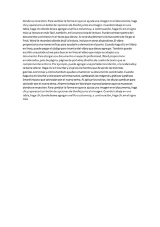 donde se necesiten.Paracambiarla formaenque se ajustauna imagenenel documento,haga
clicy aparecerá unbotónde opcionesde diseñojuntoalaimagen.Cuandotrabaje enuna
tabla,haga clicdonde desee agregarunafilao columnay,a continuación,hagaclicenel signo
más.La lecturaesmás fácil,también,enlanuevavistade lectura.Puede contraerpartesdel
documentoycentrarse enel textoque desee.Si necesitadetenerlalecturaantesde llegaral
final,Wordle recordará dónde dejólalectura,inclusoenotrosdispositivos.El vídeo
proporcionaunamaneraeficazpara ayudarle a demostrarel punto.Cuandohagaclic enVídeo
enlínea,puede pegarel códigopara insertardel vídeoque deseaagregar.Tambiénpuede
escribirunapalabraclave para buscar en líneael vídeoque mejorse adapte a su
documento.Paraotorgara su documentounaspectoprofesional,Wordproporciona
encabezados,piesde página,páginasde portadaydiseñosde cuadrode texto que se
complementanentresí.Porejemplo,puede agregarunaportadacoincidente,el encabezadoy
la barra lateral.Haga clicenInsertary elijaloselementosque deseede lasdistintas
galerías.Lostemasy estilostambiénayudanamantenersudocumento coordinado.Cuando
haga clicen Diseñoyseleccioneuntemanuevo,cambiaránlasimágenes,gráficosygráficos
SmartArtpara que coincidanconel nuevotema.Al aplicarlosestilos,lostítuloscambianpara
coincidirconel nuevotema.Ahorre tiempoenWordcon nuevosbotonesque se muestran
donde se necesiten.Paracambiarla formaenque se ajustauna imagenenel documento,haga
clicy aparecerá unbotónde opcionesde diseñojuntoalaimagen.Cuandotrabaje enuna
tabla,haga clicdonde desee agregarunafilao columnay,a continuación,hagaclicenel signo
más.
 