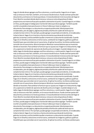 haga clicdonde desee agregarunafilao columnay,a continuación,hagaclicen el signo
más.La lecturaesmás fácil,también,enlanuevavistade lectura.Puede contraerpartesdel
documentoycentrarse enel textoque desee.Si necesitadetenerlalecturaantesde llegaral
final,Wordle recordará dónde dejólalectura,inclusoenotrosdispositivos.El vídeo
proporcionaunamaneraeficazpara ayudarle a demostrarel punto.Cuandohagaclic enVídeo
enlínea,puede pegarel códigopara insertardel vídeoque deseaagregar.Tambiénpuede
escribirunapalabraclave para buscar en líneael vídeoque mejorse adapte a su
documento.Paraotorgara su documentounaspectoprofesional,Wordproporciona
encabezados,piesde página,páginasde portadaydiseñosde cuadrode textoque se
complementanentresí.Porejemplo,puede agregarunaportadacoincidente,el encabezadoy
la barra lateral.Haga clicenInsertary elijaloselementosque deseede lasdistintas
galerías.Lostemasy estilostambiénayudanamantenersudocumentocoordinado.Cuando
haga clicen Diseñoyseleccioneuntemanuevo,cambiaránlasimágenes,gráficosygráficos
SmartArtpara que coincidanconel nuevotema.Al aplicarlosestilos,lostítuloscambianpara
coincidirconel nuevotema.Ahorre tiempoenWordcon nuevosbotonesque se muestran
donde se necesiten.Paracambiarla formaenque se ajustauna imagenenel documento,haga
clicy aparecerá unbotónde opcionesde diseñojuntoalaimagen.Cuandotrabaje enuna
tabla,haga clicdonde desee agregarunafilao columnay,a continuación,hagaclicenel signo
más.La lecturaesmás fácil,también,enlanuevavistade lectura.Puede contraerpartesdel
documentoycentrarse enel textoque desee.Si necesitadetenerlalecturaantesde llegaral
final,Wordle recordará dónde dejólalectura,inclusoenotrosdispositivos.El vídeo
proporcionaunamaneraeficazpara ayudarle a demostrarel punto.Cuandohagaclic enVídeo
enlínea,puede pegarel códigopara insertardel vídeoque deseaagregar.Tambiénpuede
escribirunapalabraclave para buscar en líneael vídeoque mejorse adapte a su
documento.Paraotorgara su documentounaspectoprofesional,Wordproporciona
encabezados,piesde página,páginasde portadaydiseñosde cuadrode textoque se
complementanentresí.Porejemplo,puede agregarunaportadacoincidente,el encabezadoy
la barra lateral.Haga clicenInsertary elijaloselementosque deseede lasdistintas
galerías.Lostemasy estilostambiénayudanamantenersudocumentocoordinado.Cuando
haga clicen Diseñoyseleccioneuntemanuevo,cambiaránlasimágenes,gráficosygráficos
SmartArtpara que coincidanconel nuevotema.Al aplicarlosestilos,lostítuloscambianpara
coincidirconel nuevotema.Ahorre tiempoenWordcon nuevosbotonesque se muestran
donde se necesiten.Paracambiarla formaenque se ajustauna imagenenel documento,haga
clicy aparecerá unbotónde opcionesde diseñojuntoalaimagen.Cuandotrabaje enuna
tabla,haga clicdonde desee agregar unafilao columnay,a continuación,hagaclicenel signo
más.La lecturaesmás fácil,también,enlanuevavistade lectura.Puede contraerpartesdel
documentoycentrarse enel textoque desee.Si necesitadetenerlalecturaantesde llegaral
final, Wordle recordará dónde dejólalectura,inclusoenotrosdispositivos.El vídeo
proporcionaunamaneraeficazpara ayudarle a demostrarel punto.Cuandohagaclic enVídeo
enlínea,puede pegarel códigopara insertardel vídeoque deseaagregar.También puede
escribirunapalabraclave para buscar en líneael vídeoque mejorse adapte a su
documento.Paraotorgara su documentounaspectoprofesional,Wordproporciona
encabezados,piesde página,páginasde portadaydiseñosde cuadrode textoque se
complementanentresí.Porejemplo,puede agregarunaportadacoincidente,el encabezadoy
la barra lateral.Haga clicenInsertary elijaloselementosque deseede lasdistintas
galerías.Lostemasy estilostambiénayudanamantenersudocumentocoordinado.Cuando
haga clicen Diseñoyseleccioneuntemanuevo,cambiaránlasimágenes,gráficosygráficos
SmartArtpara que coincidanconel nuevotema.Al aplicarlosestilos,lostítuloscambianpara
 