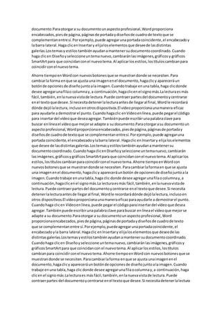 documento.Paraotorgara su documentounaspectoprofesional,Wordproporciona
encabezados,piesde página,páginasde portadaydiseñosde cuadrode textoque se
complementanentresí.Porejemplo,puede agregarunaportadacoincidente,el encabezadoy
la barra lateral.Haga clicenInsertary elijaloselementosque deseede lasdistintas
galerías.Lostemasy estilostambiénayudanamantenersudocumentocoordinado.Cuando
haga clicen Diseñoyseleccioneuntemanuevo,cambiaránlasimágenes,gráficosy gráficos
SmartArtpara que coincidanconel nuevotema.Al aplicarlosestilos,lostítuloscambianpara
coincidirconel nuevotema.
Ahorre tiempoenWordcon nuevosbotonesque se muestrandonde se necesiten.Para
cambiarla forma enque se ajusta unaimagenenel documento,hagaclicy apareceráun
botónde opcionesde diseñojuntoalaimagen.Cuandotrabaje enuna tabla,haga clicdonde
desee agregarunafilao columnay,a continuación,hagaclicenel signomás.Lalecturaesmás
fácil,también,enlanuevavistade lectura.Puede contraerpartesdel documentoycentrarse
enel textoque desee.Si necesitadetenerlalecturaantesde llegaral final,Wordle recordará
dónde dejólalectura,inclusoenotrosdispositivos.El vídeoproporcionaunamanera eficaz
para ayudarle a demostrarel punto.Cuandohagaclic enVídeoenlínea,puede pegarel código
para insertardel vídeoque deseaagregar.Tambiénpuede escribirunapalabraclave para
buscar enlíneael vídeoque mejorse adapte a su documento.Paraotorgarasu documentoun
aspectoprofesional,Wordproporcionaencabezados,piesde página,páginasde portaday
diseñosde cuadrode textoque se complementanentresí.Porejemplo,puede agregaruna
portada coincidente,el encabezadoylabarra lateral. Hagaclic enInsertary elijaloselementos
que desee de lasdistintasgalerías.Lostemasyestilostambiénayudanamantenersu
documentocoordinado.CuandohagaclicenDiseñoyseleccione untemanuevo,cambiarán
lasimágenes,gráficosygráficosSmartArtpara que coincidanconel nuevotema.Al aplicarlos
estilos,lostítuloscambianparacoincidirconel nuevotema.Ahorre tiempoenWordcon
nuevosbotonesque se muestrandonde se necesiten.Paracambiarlaformaen que se ajusta
una imagenenel documento,hagaclicy apareceráunbotón de opcionesde diseñojuntoala
imagen.Cuandotrabaje enunatabla,haga clic donde desee agregarunafilaocolumnay,a
continuación,hagaclicenel signomás.La lecturaesmás fácil,también,enlanuevavistade
lectura.Puede contraerpartesdel documentoycentrarse enel textoque desee.Si necesita
detenerlalecturaantesde llegaral final,Wordle recordarádónde dejólalectura,inclusoen
otros dispositivos.El vídeoproporcionaunamaneraeficazparaayudarle a demostrarel punto.
Cuandohaga clicen Vídeoenlínea,puede pegarel códigoparainsertardel vídeoque desea
agregar.Tambiénpuede escribirunapalabraclave parabuscar enlíneael vídeoque mejorse
adapte a su documento.Paraotorgara su documentounaspectoprofesional,Word
proporcionaencabezados,piesde página,páginasde portadaydiseñosde cuadrode texto
que se complementanentre sí.Porejemplo,puedeagregarunaportadacoincidente,el
encabezadoyla barra lateral.Hagaclic enInsertary elijaloselementosque deseede las
distintasgalerías.Lostemasyestilostambiénayudanamantenersudocumentocoordinado.
Cuandohaga clicen Diseñoyseleccione untemanuevo,cambiaránlasimágenes,gráficosy
gráficosSmartArtpara que coincidancon el nuevotema.Al aplicarlosestilos,lostítulos
cambianpara coincidirconel nuevotema.Ahorre tiempoenWordcon nuevosbotonesque se
muestrandonde se necesiten.Paracambiarlaforma enque se ajusta unaimagenenel
documento,hagaclicy apareceráun botónde opcionesde diseñojuntoalaimagen.Cuando
trabaje enuna tabla,haga clic donde desee agregarunafilaocolumnay,a continuación,haga
clicen el signomás.Lalecturaes másfácil,también,enlanuevavistade lectura.Puede
contraerpartes del documentoycentrarse enel textoque desee.Si necesitadetenerlalectura
 