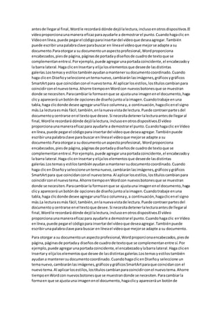 antesde llegaral final,Wordle recordará dónde dejólalectura,inclusoenotrosdispositivos.El
vídeoproporcionaunamanera eficazparaayudarle a demostrarel punto.Cuandohagaclic en
Vídeoenlínea,puede pegarel códigoparainsertardel vídeoque deseaagregar.También
puede escribirunapalabraclave parabuscar en líneael vídeoque mejorse adapte a su
documento.Paraotorgara su documentounaspectoprofesional,Wordproporciona
encabezados,piesde página,páginasde portadaydiseñosde cuadrode textoque se
complementanentresí.Porejemplo,puede agregarunaportadacoincidente,el encabezadoy
la barra lateral.Haga clicenInsertary elija loselementosque deseede lasdistintas
galerías.Lostemasy estilostambiénayudanamantenersudocumentocoordinado.Cuando
haga clicen Diseñoyseleccioneuntemanuevo,cambiaránlasimágenes,gráficosygráficos
SmartArtpara que coincidanconel nuevotema.Al aplicarlosestilos,lostítuloscambianpara
coincidirconel nuevotema.Ahorre tiempoenWordcon nuevosbotonesque se muestran
donde se necesiten.Paracambiarla formaenque se ajustauna imagenenel documento,haga
clicy aparecerá unbotónde opcionesde diseñojuntoalaimagen.Cuandotrabaje enuna
tabla,haga clicdonde desee agregarunafilao columnay,a continuación,hagaclicenel signo
más.La lecturaesmás fácil,también,enlanuevavistade lectura.Puede contraerpartesdel
documentoycentrarse enel textoque desee.Si necesitadetenerlalecturaantesde llegaral
final,Wordle recordará dónde dejólalectura,inclusoenotrosdispositivos.El vídeo
proporcionaunamaneraeficazpara ayudarle a demostrarel punto.Cuandohagaclic enVídeo
enlínea,puede pegarel códigopara insertardel vídeoque deseaagregar.Tambiénpuede
escribirunapalabraclave para buscar en líneael vídeoque mejorse adapte a su
documento.Paraotorgara su documentounaspectoprofesional, Wordproporciona
encabezados,piesde página,páginasde portadaydiseñosde cuadrode textoque se
complementanentresí.Porejemplo,puede agregarunaportadacoincidente,el encabezadoy
la barra lateral.Haga clicenInsertary elijaloselementosque deseede lasdistintas
galerías.Lostemasy estilostambiénayudanamantenersudocumentocoordinado.Cuando
haga clicen Diseñoyseleccioneuntemanuevo,cambiaránlasimágenes,gráficosygráficos
SmartArtpara que coincidanconel nuevotema.Al aplicarlosestilos,lostítuloscambianpara
coincidirconel nuevotema.Ahorre tiempoenWordcon nuevosbotonesque se muestran
donde se necesiten.Paracambiarla formaenque se ajustauna imagenenel documento,haga
clicy aparecerá unbotónde opcionesde diseñojuntoalaimagen.Cuandotrabaje enuna
tabla,haga clicdonde desee agregarunafilao columnay,a continuación,hagaclicenel signo
más.La lecturaesmás fácil,también,enlanuevavistade lectura.Puede contraerpartesdel
documento ycentrarse enel textoque desee.Si necesitadetenerlalecturaantesde llegaral
final,Wordle recordará dónde dejólalectura,inclusoenotrosdispositivos.El vídeo
proporcionaunamaneraeficazpara ayudarle a demostrarel punto.Cuandohagaclic enVídeo
enlínea,puede pegarel códigopara insertardel vídeoque deseaagregar.Tambiénpuede
escribirunapalabraclave para buscar en líneael vídeoque mejorse adapte a su documento.
Para otorgar a su documentounaspectoprofesional,Wordproporcionaencabezados,piesde
página,páginasde portaday diseñosde cuadrode textoque se complementanentre sí.Por
ejemplo, puede agregarunaportadacoincidente,el encabezadoylabarra lateral.Haga clicen
Insertary elijaloselementosque desee de lasdistintasgalerías.Lostemasyestilostambién
ayudana mantenersudocumentocoordinado.CuandohagaclicenDiseñoy seleccione un
temanuevo,cambiaránlasimágenes,gráficosygráficosSmartArtparaque coincidancon el
nuevotema.Al aplicarlosestilos,lostítuloscambianparacoincidirconel nuevotema.Ahorre
tiempoenWordcon nuevosbotonesque se muestrandonde se necesiten.Paracambiarla
formaen que se ajustauna imagenenel documento,hagaclicy apareceráun botónde
 