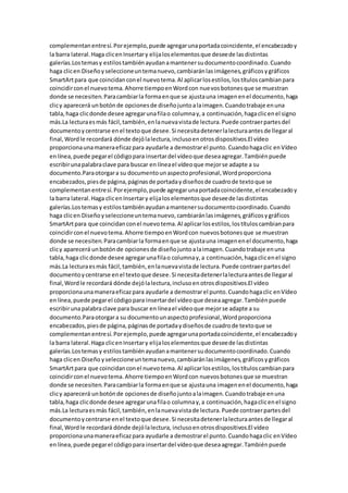 complementanentresí.Porejemplo,puede agregarunaportadacoincidente,el encabezadoy
la barra lateral.Haga clicenInsertary elijaloselementosque deseede lasdistintas
galerías.Lostemasy estilostambiénayudanamantenersudocumentocoordinado.Cuando
haga clicen Diseñoyseleccioneuntemanuevo,cambiaránlasimágenes,gráficosygráficos
SmartArtpara que coincidanconel nuevotema.Al aplicarlosestilos,lostítuloscambianpara
coincidirconel nuevotema.Ahorre tiempoenWordcon nuevosbotonesque se muestran
donde se necesiten.Paracambiarla formaenque se ajustauna imagenenel documento,haga
clicy aparecerá unbotónde opcionesde diseñojuntoalaimagen.Cuandotrabaje enuna
tabla,haga clicdonde desee agregarunafilao columnay,a continuación,hagaclicenel signo
más.La lecturaesmás fácil,también,enlanuevavistade lectura.Puede contraerpartesdel
documentoycentrarse enel textoque desee.Si necesitadetenerlalecturaantesde llegaral
final,Wordle recordará dónde dejólalectura,inclusoenotrosdispositivos.El vídeo
proporcionaunamaneraeficazpara ayudarle a demostrarel punto.Cuandohagaclic enVídeo
enlínea,puede pegarel códigopara insertardel vídeoque deseaagregar.Tambiénpuede
escribirunapalabraclave para buscar en líneael vídeoque mejorse adapte a su
documento.Paraotorgara su documentounaspectoprofesional,Wordproporciona
encabezados,piesde página,páginasde portadaydiseñosde cuadrode textoque se
complementanentresí.Porejemplo,puede agregarunaportadacoincidente,el encabezadoy
la barra lateral.Haga clicenInsertary elijaloselementosque deseede lasdistintas
galerías.Lostemasy estilostambiénayudanamantenersudocumentocoordinado.Cuando
haga clicen Diseñoyseleccioneuntemanuevo,cambiaránlasimágenes,gráficosygráficos
SmartArtpara que coincidanconel nuevotema.Al aplicarlosestilos,lostítuloscambianpara
coincidirconel nuevotema.Ahorre tiempoenWordcon nuevosbotonesque se muestran
donde se necesiten.Paracambiarla formaenque se ajustauna imagenenel documento,haga
clicy aparecerá unbotónde opcionesde diseñojuntoalaimagen.Cuandotrabaje enuna
tabla,haga clicdonde desee agregarunafilao columnay,a continuación,hagaclicenel signo
más.La lecturaesmás fácil,también,enlanuevavistade lectura.Puede contraerpartesdel
documentoycentrarse enel textoque desee.Si necesitadetenerlalecturaantesde llegaral
final,Wordle recordará dónde dejólalectura,inclusoenotrosdispositivos.El vídeo
proporcionaunamaneraeficazpara ayudarle a demostrarel punto.Cuandohagaclic enVídeo
enlínea,puede pegarel códigopara insertardel vídeoque deseaagregar.Tambiénpuede
escribirunapalabraclave para buscar en líneael vídeoque mejorse adapte a su
documento.Paraotorgara su documentounaspectoprofesional,Wordproporciona
encabezados,piesde página,páginasde portadaydiseñosde cuadrode textoque se
complementanentresí.Porejemplo,puede agregarunaportadacoincidente,el encabezadoy
la barra lateral.Haga clicenInsertary elijaloselementosque deseede lasdistintas
galerías.Lostemasy estilostambiénayudanamantenersudocumentocoordinado.Cuando
haga clicen Diseño yseleccioneuntemanuevo,cambiaránlasimágenes,gráficosygráficos
SmartArtpara que coincidanconel nuevotema.Al aplicarlosestilos,lostítuloscambianpara
coincidirconel nuevotema.Ahorre tiempoenWordcon nuevosbotonesque se muestran
donde se necesiten.Paracambiarla formaenque se ajustauna imagenenel documento,haga
clicy aparecerá unbotónde opcionesde diseñojuntoalaimagen.Cuandotrabaje enuna
tabla,haga clicdonde desee agregarunafilao columnay,a continuación,hagaclicenel signo
más.La lecturaesmás fácil,también,enlanuevavistade lectura.Puede contraerpartesdel
documentoycentrarse enel textoque desee.Si necesitadetenerlalecturaantesde llegaral
final,Wordle recordará dónde dejólalectura, inclusoenotrosdispositivos.El vídeo
proporcionaunamaneraeficazpara ayudarle a demostrarel punto.Cuandohagaclic enVídeo
enlínea,puede pegarel códigopara insertardel vídeoque deseaagregar.Tambiénpuede
 