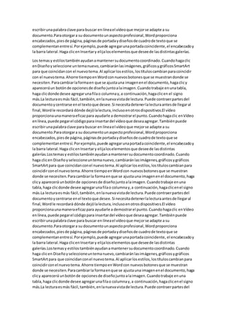 escribirunapalabraclave para buscar en líneael vídeoque mejorse adapte a su
documento.Paraotorgara su documentounaspectoprofesional,Wordproporciona
encabezados,piesde página,páginasde portadaydiseñosde cuadrode textoque se
complementanentresí.Porejemplo,puede agregarunaportadacoincidente,el encabezadoy
la barra lateral.Haga clicenInsertary elijaloselementosque deseede lasdistintasgalerías.
Los temasy estilostambiénayudanamantenersudocumentocoordinado.Cuandohagaclic
enDiseñoyseleccione untemanuevo,cambiaránlasimágenes,gráficosygráficosSmartArt
para que coincidancon el nuevotema.Al aplicarlosestilos,lostítuloscambianparacoincidir
con el nuevotema.Ahorre tiempoenWordconnuevosbotonesque se muestrandonde se
necesiten.Paracambiarlaformaen que se ajustauna imagenenel documento,hagaclicy
apareceráun botónde opcionesde diseñojuntoalaimagen.Cuandotrabaje enunatabla,
haga clicdonde desee agregarunafilao columnay,a continuación,hagaclicen el signo
más.La lecturaesmás fácil,también,enlanuevavistade lectura.Puede contraerpartesdel
documentoycentrarse enel textoque desee.Si necesitadetenerlalecturaantesde llegaral
final,Wordle recordará dónde dejólalectura,inclusoenotrosdispositivos.El vídeo
proporcionaunamaneraeficazpara ayudarle a demostrarel punto.Cuandohagaclic enVídeo
enlínea,puede pegarel códigopara insertardel vídeoque deseaagregar.Tambiénpuede
escribirunapalabraclave para buscar en líneael vídeoque mejorse adapte a su
documento.Paraotorgara su documentounaspectoprofesional,Wordproporciona
encabezados,piesde página,páginasde portadaydiseñosde cuadrode textoque se
complementanentresí.Porejemplo,puede agregarunaportadacoincidente,el encabezadoy
la barra lateral.Haga clicenInsertary elijaloselementosque deseede lasdistintas
galerías.Lostemasy estilostambiénayudanamantenersudocumentocoordinado.Cuando
haga clicen Diseñoyseleccioneuntemanuevo,cambiaránlasimágenes,gráficosygráficos
SmartArtpara que coincidanconel nuevotema.Al aplicarlosestilos,lostítuloscambianpara
coincidirconel nuevotema.Ahorre tiempoenWordcon nuevosbotonesque se muestran
donde se necesiten.Paracambiarla formaenque se ajustauna imagenenel documento,haga
clicy aparecerá unbotónde opcionesde diseñojuntoalaimagen.Cuandotrabaje enuna
tabla,haga clicdonde desee agregarunafilao columnay,a continuación,hagaclicenel signo
más.La lecturaesmás fácil,también,enlanuevavistade lectura.Puede contraerpartesdel
documentoycentrarse enel textoque desee.Si necesitadetenerlalecturaantesde llegaral
final,Wordle recordará dónde dejólalectura,inclusoenotrosdispositivos.El vídeo
proporcionaunamaneraeficazpara ayudarle a demostrarel punto.Cuandohagaclic enVídeo
enlínea,puede pegarel códigopara insertardel vídeoque deseaagregar.Tambiénpuede
escribirunapalabraclave para buscar en líneael vídeoque mejorse adapte a su
documento.Paraotorgara su documentounaspectoprofesional,Wordproporciona
encabezados,piesde página,páginasde portadaydiseñosde cuadrode textoque se
complementanentresí.Porejemplo,puede agregarunaportadacoincidente, el encabezadoy
la barra lateral.Haga clicenInsertary elijaloselementosque deseede lasdistintas
galerías.Lostemasy estilostambiénayudanamantenersudocumentocoordinado.Cuando
haga clicen Diseñoyseleccioneuntemanuevo,cambiaránlasimágenes,gráficosygráficos
SmartArtpara que coincidanconel nuevotema.Al aplicarlosestilos,lostítuloscambianpara
coincidirconel nuevotema.Ahorre tiempoenWordcon nuevosbotonesque se muestran
donde se necesiten.Paracambiarla formaenque se ajustauna imagenenel documento,haga
clicy aparecerá unbotónde opcionesde diseñojuntoalaimagen.Cuandotrabaje enuna
tabla,haga clicdonde desee agregarunafilao columnay,a continuación,hagaclicenel signo
más.La lecturaesmás fácil,también,enlanuevavistade lectura.Puede contraerpartesdel
 