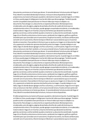 documentoycentrarse enel textoque desee.Si necesitadetenerlalecturaantesde llegaral
final,Wordle recordará dónde dejólalectura,inclusoenotrosdispositivos.El vídeo
proporcionaunamaneraeficazpara ayudarle a demostrarel punto.Cuandohagaclic enVídeo
enlínea,puede pegarel códigopara insertardel vídeoque deseaagregar.Tambiénpuede
escribirunapalabraclave para buscar en líneael vídeoque mejorse adapte a su
documento.Paraotorgara su documentounaspectoprofesional,Wordproporciona
encabezados,piesde página,páginasde portadaydiseñosde cuadrode textoque se
complementanentresí.Porejemplo,puede agregarunaportadacoincidente,el encabezadoy
la barra lateral.Haga clicenInsertary elijaloselementosque deseede lasdistintas
galerías.Lostemasy estilostambiénayudanamantenersudocumentocoordinado.Cuando
haga clicen Diseñoyseleccioneuntemanuevo,cambiaránlasimágenes,gráficosygráficos
SmartArtpara que coincidanconel nuevotema.Al aplicarlosestilos,lostítuloscambianpara
coincidirconel nuevotema.Ahorre tiempoenWordcon nuevosbotonesque se muestran
donde se necesiten.Paracambiarla formaenque se ajustauna imagenenel documento,haga
clicy aparecerá unbotónde opcionesde diseñojuntoalaimagen.Cuandotrabaje enuna
tabla,haga clicdonde desee agregarunafilao columnay,a continuación,hagaclicenel signo
más.La lecturaesmás fácil,también,enlanuevavistade lectura.Puede contraerpartesdel
documentoycentrarse enel textoque desee.Si necesitadetenerlalecturaantesde llegaral
final,Wordle recordará dónde dejólalectura,inclusoenotrosdispositivos.El vídeo
proporcionaunamaneraeficazpara ayudarle a demostrarel punto.Cuandohagaclic enVídeo
enlínea,puede pegarel códigopara insertardel vídeoque deseaagregar.Tambiénpuede
escribirunapalabraclave para buscar en líneael vídeoque mejorse adapte a su
documento.Paraotorgara su documentounaspectoprofesional,Wordproporciona
encabezados,piesde página,páginasde portadaydiseñosde cuadrode textoque se
complementanentresí.Porejemplo,puede agregarunaportadacoincidente,el encabezadoy
la barra lateral.Haga clicenInsertary elijaloselementosque deseede lasdistintas
galerías.Lostemasy estilostambiénayudanamantenersudocumentocoordinado.Cuando
haga clicen Diseñoyseleccioneuntemanuevo,cambiaránlasimágenes,gráficosygráficos
SmartArtpara que coincidanconel nuevotema.Al aplicarlosestilos,lostítuloscambianpara
coincidirconel nuevotema.Ahorre tiempoenWordcon nuevosbotonesque se muestran
donde se necesiten.Paracambiarla formaenque se ajustauna imagenenel documento,haga
clicy aparecerá unbotónde opcionesde diseñojuntoalaimagen.Cuandotrabaje enuna
tabla,haga clicdonde desee agregarunafilao columnay,a continuación,hagaclicenel signo
más.La lecturaesmás fácil,también,enlanuevavistade lectura.Puede contraerpartesdel
documentoycentrarse enel textoque desee.Si necesitadetenerlalecturaantesde llegaral
final,Wordle recordará dónde dejólalectura,inclusoenotrosdispositivos.
El vídeoproporcionaunamaneraeficazpara ayudarle a demostrarel punto.Cuandohagaclic
enVídeoenlínea,puede pegarel códigopara insertardel vídeoque deseaagregar.También
puede escribirunapalabraclave parabuscar en líneael vídeoque mejorse adapte a su
documento.Paraotorgara su documentounaspectoprofesional,Wordproporciona
encabezados,piesde página,páginasde portadaydiseñosde cuadrode textoque se
complementanentresí.Porejemplo,puede agregarunaportadacoincidente,el encabezadoy
la barra lateral.Haga clicenInsertary elijaloselementosque deseede lasdistintas
galerías.Lostemasy estilostambiénayudanamantenersudocumentocoordinado.Cuando
haga clicen Diseñoyseleccioneuntemanuevo,cambiaránlasimágenes,gráficosygráficos
SmartArtpara que coincidanconel nuevotema.Al aplicarlosestilos,lostítuloscambianpara
coincidirconel nuevotema.Ahorre tiempoenWordcon nuevosbotonesque se muestran
 