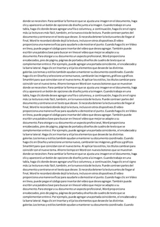 donde se necesiten.Paracambiarla formaenque se ajustauna imagenenel documento,haga
clicy aparecerá unbotónde opcionesde diseñojuntoalaimagen.Cuandotrabaje enuna
tabla,haga clicdonde desee agregarunafilao columnay,a continuación,hagaclicenel signo
más.La lecturaesmás fácil,también,enlanuevavistade lectura. Puede contraerpartesdel
documentoycentrarse enel textoque desee.Si necesitadetenerlalecturaantesde llegaral
final,Wordle recordará dónde dejólalectura,inclusoenotrosdispositivos.El vídeo
proporcionaunamaneraeficazpara ayudarle a demostrarel punto.Cuandohagaclic enVídeo
enlínea,puede pegarel códigopara insertardel vídeoque deseaagregar.Tambiénpuede
escribirunapalabraclave para buscar en líneael vídeoque mejorse adapte a su
documento.Paraotorgara su documentoun aspectoprofesional,Wordproporciona
encabezados,piesde página,páginasde portadaydiseñosde cuadrode textoque se
complementanentresí.Porejemplo,puede agregarunaportadacoincidente,el encabezadoy
la barra lateral.Haga clicenInsertary elijaloselementosque deseede lasdistintas
galerías.Lostemasy estilostambiénayudanamantenersudocumentocoordinado.Cuando
haga clicen Diseñoyseleccioneuntemanuevo,cambiaránlasimágenes,gráficosygráficos
SmartArtpara que coincidancon el nuevotema.Al aplicarlosestilos,lostítuloscambianpara
coincidirconel nuevotema.Ahorre tiempoenWordcon nuevosbotonesque se muestran
donde se necesiten.Paracambiarla formaenque se ajustauna imagenenel documento,haga
clicy aparecerá unbotónde opcionesde diseñojuntoalaimagen.Cuandotrabaje enuna
tabla,haga clicdonde desee agregarunafilao columnay,a continuación,hagaclicenel signo
más.La lecturaesmás fácil,también,enlanuevavistade lectura.Puede contraer partesdel
documentoycentrarse enel textoque desee.Si necesitadetenerlalecturaantesde llegaral
final,Wordle recordará dónde dejólalectura,inclusoenotrosdispositivos.El vídeo
proporcionaunamaneraeficazpara ayudarle a demostrarel punto.Cuandohagaclic enVídeo
enlínea,puede pegarel códigopara insertardel vídeoque deseaagregar.Tambiénpuede
escribirunapalabraclave para buscar en líneael vídeoque mejorse adapte a su
documento.Paraotorgara su documentounaspectoprofesional,Wordproporciona
encabezados,piesde página,páginasde portadaydiseñosde cuadrode textoque se
complementanentresí.Porejemplo,puede agregarunaportadacoincidente,el encabezadoy
la barra lateral.Haga clicenInsertary elijaloselementosque deseede lasdistintas
galerías.Lostemasy estilostambiénayudanamantenersudocumentocoordinado.Cuando
haga clicen Diseñoyseleccioneuntemanuevo,cambiaránlasimágenes,gráficosygráficos
SmartArtpara que coincidanconel nuevotema. Al aplicarlosestilos,lostítuloscambianpara
coincidirconel nuevotema.Ahorre tiempoenWordcon nuevosbotonesque se muestran
donde se necesiten.Paracambiarla formaenque se ajustauna imagenenel documento,haga
clicy aparecerá unbotónde opcionesde diseñojuntoalaimagen.Cuandotrabaje enuna
tabla,haga clicdonde desee agregarunafilao columnay,a continuación,hagaclicenel signo
más.La lecturaesmás fácil,también,enlanuevavistade lectura.Puede contraerpartesdel
documentoycentrarse enel textoque desee.Si necesitadetenerlalecturaantesde llegaral
final,Wordle recordará dónde dejólalectura,inclusoenotrosdispositivos.El vídeo
proporcionaunamaneraeficazpara ayudarle a demostrarel punto.Cuandohaga clic enVídeo
enlínea,puede pegarel códigopara insertardel vídeoque deseaagregar.Tambiénpuede
escribirunapalabraclave para buscar en líneael vídeoque mejorse adapte a su
documento.Paraotorgara su documentounaspectoprofesional,Wordproporciona
encabezados,piesde página,páginasde portadaydiseñosde cuadrode textoque se
complementanentresí.Porejemplo,puede agregarunaportadacoincidente,el encabezadoy
la barra lateral.Haga clicenInsertary elijaloselementosque deseede lasdistintas
galerías.Lostemasy estilostambiénayudanamantenersudocumentocoordinado.Cuando
 