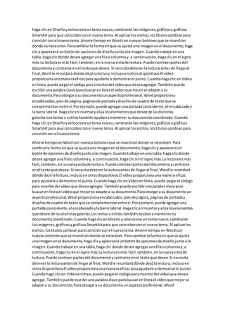 haga clicen Diseñoyseleccioneuntemanuevo,cambiaránlasimágenes,gráficosygráficos
SmartArtpara que coincidanconel nuevotema.Al aplicarlos estilos,lostítuloscambianpara
coincidirconel nuevotema.Ahorre tiempoenWordcon nuevosbotonesque se muestran
donde se necesiten.Paracambiarla formaenque se ajustauna imagenenel documento,haga
clicy aparecerá unbotónde opcionesde diseñojuntoalaimagen.Cuandotrabaje enuna
tabla,haga clicdonde desee agregarunafilao columnay,a continuación,hagaclicenel signo
más.La lecturaesmás fácil,también,enlanuevavistade lectura.Puede contraerpartesdel
documentoycentrarse enel textoque desee.Si necesitadetenerlalecturaantesde llegaral
final,Wordle recordará dónde dejólalectura,inclusoenotrosdispositivos.El vídeo
proporcionaunamaneraeficazpara ayudarle a demostrarel punto.Cuandohagaclic enVídeo
enlínea,puede pegarel códigopara insertardel vídeoque deseaagregar.Tambiénpuede
escribirunapalabraclave para buscar en líneael vídeoque mejorse adapte a su
documento.Paraotorgara su documentounaspectoprofesional,Wordproporciona
encabezados,piesde página,páginasde portadaydiseñosde cuadrode textoque se
complementanentresí.Porejemplo,puede agregarunaportadacoincidente,el encabezadoy
la barra lateral.Haga clicenInsertary elijaloselementosque deseede lasdistintas
galerías.Lostemasy estilostambiénayudanamantenersudocumentocoordinado.Cuando
haga clicen Diseñoyseleccioneuntemanuevo,cambiaránlasimágenes,gráficosygráficos
SmartArtpara que coincidanconel nuevotema.Al aplicarlosestilos,lostítuloscambianpara
coincidirconel nuevotema.
Ahorre tiempoenWordcon nuevosbotonesque se muestrandonde se necesiten.Para
cambiarla forma enque se ajusta unaimagenenel documento,hagaclicy apareceráun
botónde opcionesde diseñojuntoala imagen.Cuandotrabaje enuna tabla,haga clicdonde
desee agregarunafilao columnay,a continuación,hagaclicenel signomás.Lalecturaesmás
fácil,también,enlanuevavistade lectura.Puede contraerpartesdel documentoycentrarse
enel texto que desee.Si necesitadetenerlalecturaantesde llegaral final,Wordle recordará
dónde dejólalectura,inclusoenotrosdispositivos.El vídeoproporcionaunamaneraeficaz
para ayudarle a demostrarel punto.Cuandohagaclic enVídeoenlínea,puede pegarel código
para insertardel vídeoque deseaagregar.Tambiénpuede escribirunapalabraclave para
buscar enlíneael vídeoque mejorse adapte a su documento.Paraotorgarasu documentoun
aspectoprofesional,Wordproporcionaencabezados,piesde página,páginasde portaday
diseñosde cuadrode textoque se complementanentresí.Porejemplo,puede agregaruna
portada coincidente,el encabezadoylabarra lateral.Hagaclic enInsertary elijaloselementos
que desee de lasdistintasgalerías.Lostemasyestilostambiénayudanamantenersu
documentocoordinado.CuandohagaclicenDiseñoyseleccione untemanuevo,cambiarán
lasimágenes,gráficosygráficosSmartArtpara que coincidanconel nuevotema.Al aplicarlos
estilos,lostítuloscambian paracoincidirconel nuevotema.Ahorre tiempoenWordcon
nuevosbotonesque se muestrandonde se necesiten.Paracambiarlaformaen que se ajusta
una imagenenel documento,hagaclicy apareceráunbotón de opcionesde diseñojuntoala
imagen.Cuando trabaje enunatabla,haga clic donde desee agregarunafilaocolumnay,a
continuación,hagaclicenel signomás.La lecturaesmás fácil,también,enlanuevavistade
lectura.Puede contraerpartesdel documentoycentrarse enel textoque desee.Si necesita
detenerlalecturaantesde llegaral final,Wordle recordarádónde dejólalectura,inclusoen
otros dispositivos.El vídeoproporcionaunamaneraeficazparaayudarle a demostrarel punto.
Cuandohaga clicen Vídeoenlínea,puede pegarel código parainsertardel vídeoque desea
agregar.Tambiénpuede escribirunapalabraclave parabuscar enlíneael vídeoque mejorse
adapte a su documento.Paraotorgara su documentounaspectoprofesional,Word
 